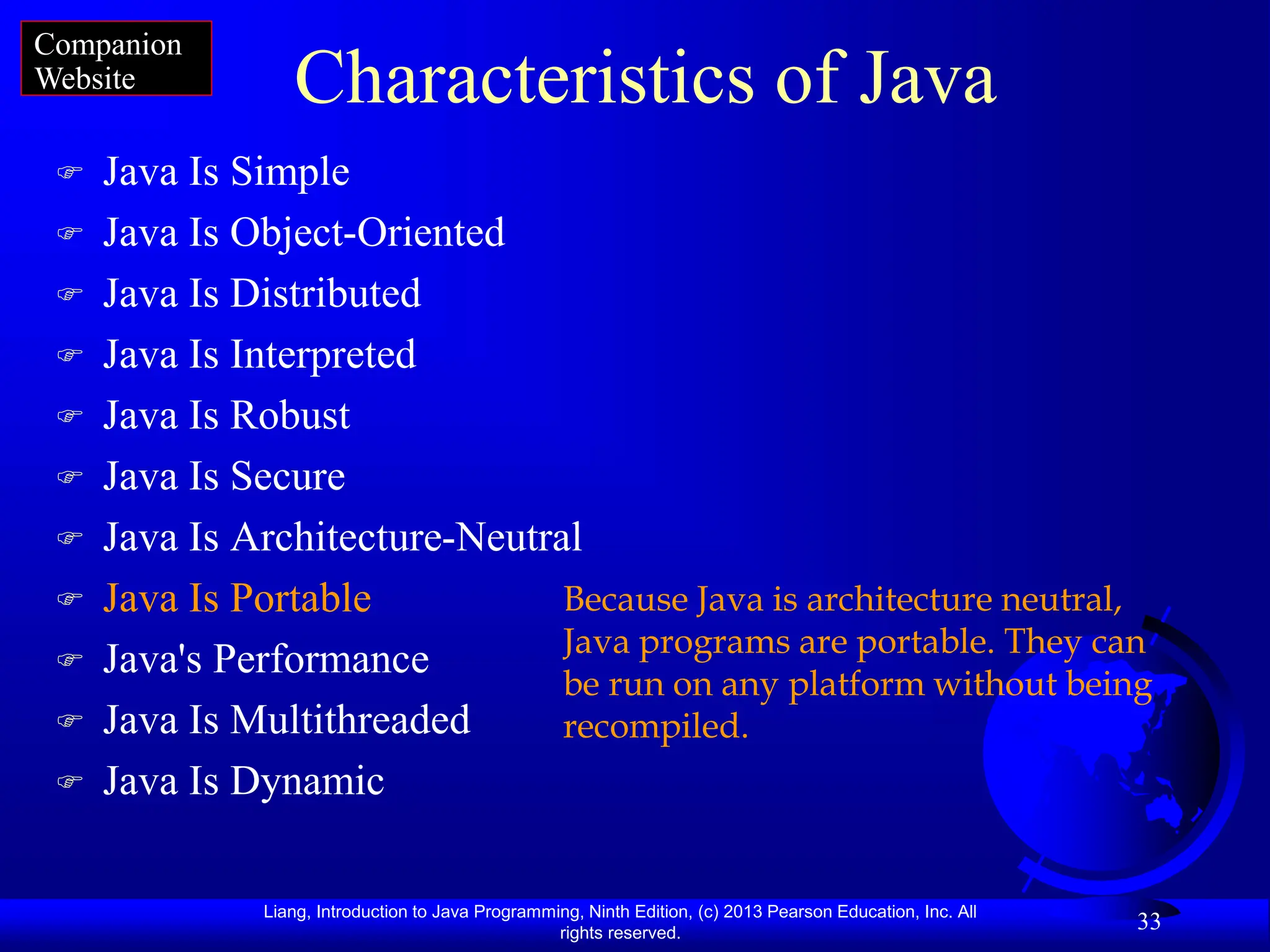 Liang, Introduction to Java Programming, Ninth Edition, (c) 2013 Pearson Education, Inc. All
rights reserved.
33
Characteristics of Java
 Java Is Simple
 Java Is Object-Oriented
 Java Is Distributed
 Java Is Interpreted
 Java Is Robust
 Java Is Secure
 Java Is Architecture-Neutral
 Java Is Portable
 Java's Performance
 Java Is Multithreaded
 Java Is Dynamic
Because Java is architecture neutral,
Java programs are portable. They can
be run on any platform without being
recompiled.
Companion
Website
 