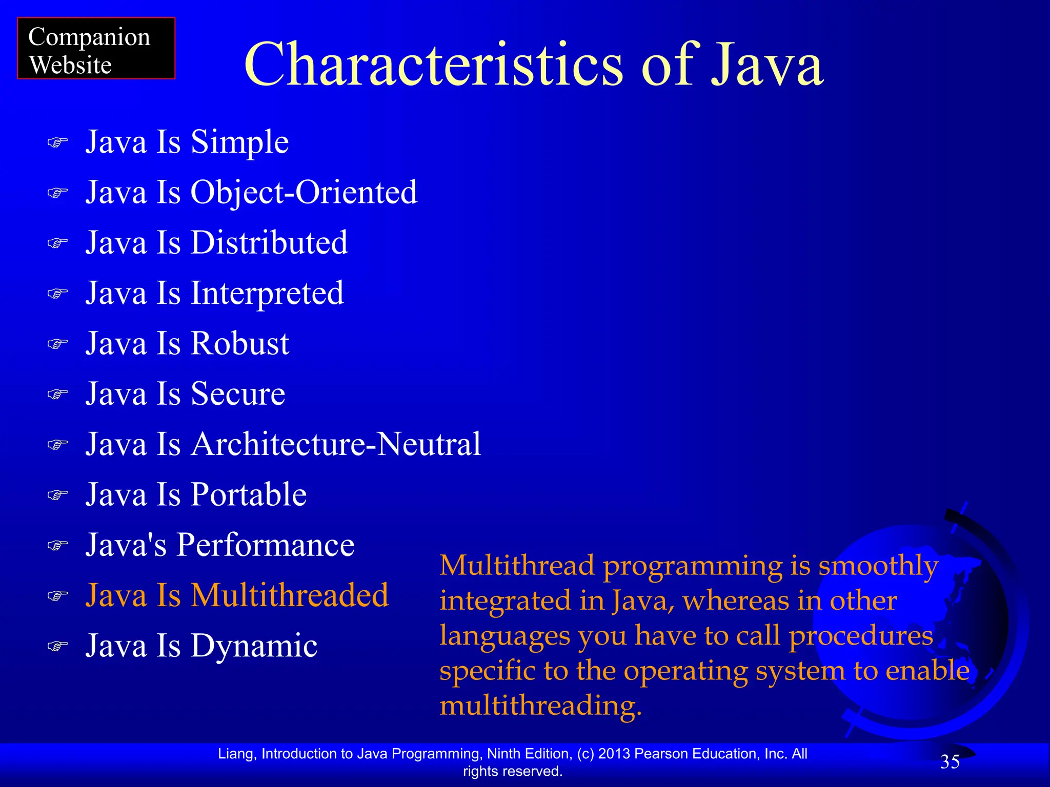 Liang, Introduction to Java Programming, Ninth Edition, (c) 2013 Pearson Education, Inc. All
rights reserved.
35
Characteristics of Java
 Java Is Simple
 Java Is Object-Oriented
 Java Is Distributed
 Java Is Interpreted
 Java Is Robust
 Java Is Secure
 Java Is Architecture-Neutral
 Java Is Portable
 Java's Performance
 Java Is Multithreaded
 Java Is Dynamic
Multithread programming is smoothly
integrated in Java, whereas in other
languages you have to call procedures
specific to the operating system to enable
multithreading.
Companion
Website
 
