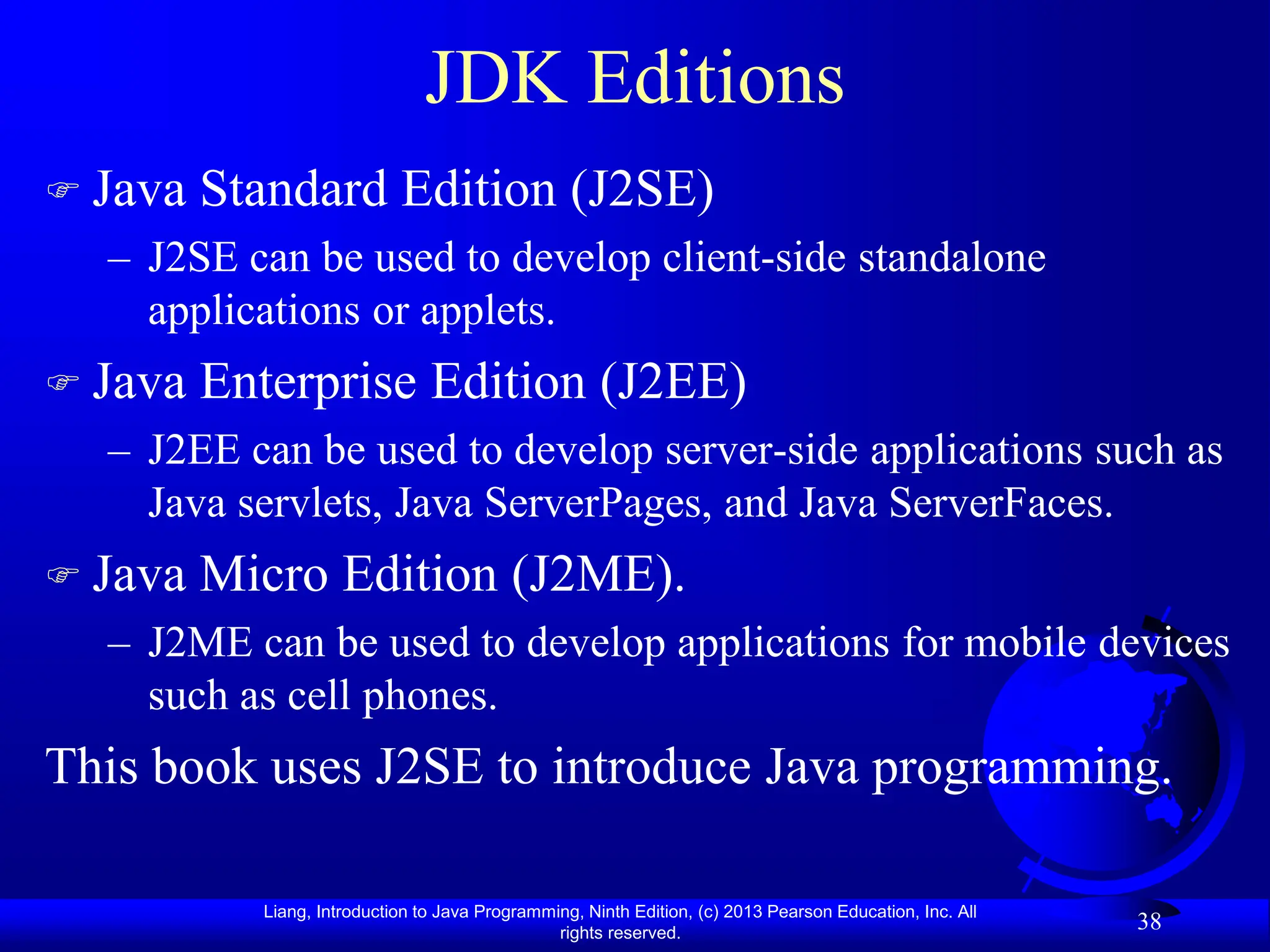 Liang, Introduction to Java Programming, Ninth Edition, (c) 2013 Pearson Education, Inc. All
rights reserved.
38
JDK Editions
 Java Standard Edition (J2SE)
– J2SE can be used to develop client-side standalone
applications or applets.
 Java Enterprise Edition (J2EE)
– J2EE can be used to develop server-side applications such as
Java servlets, Java ServerPages, and Java ServerFaces.
 Java Micro Edition (J2ME).
– J2ME can be used to develop applications for mobile devices
such as cell phones.
This book uses J2SE to introduce Java programming.
 