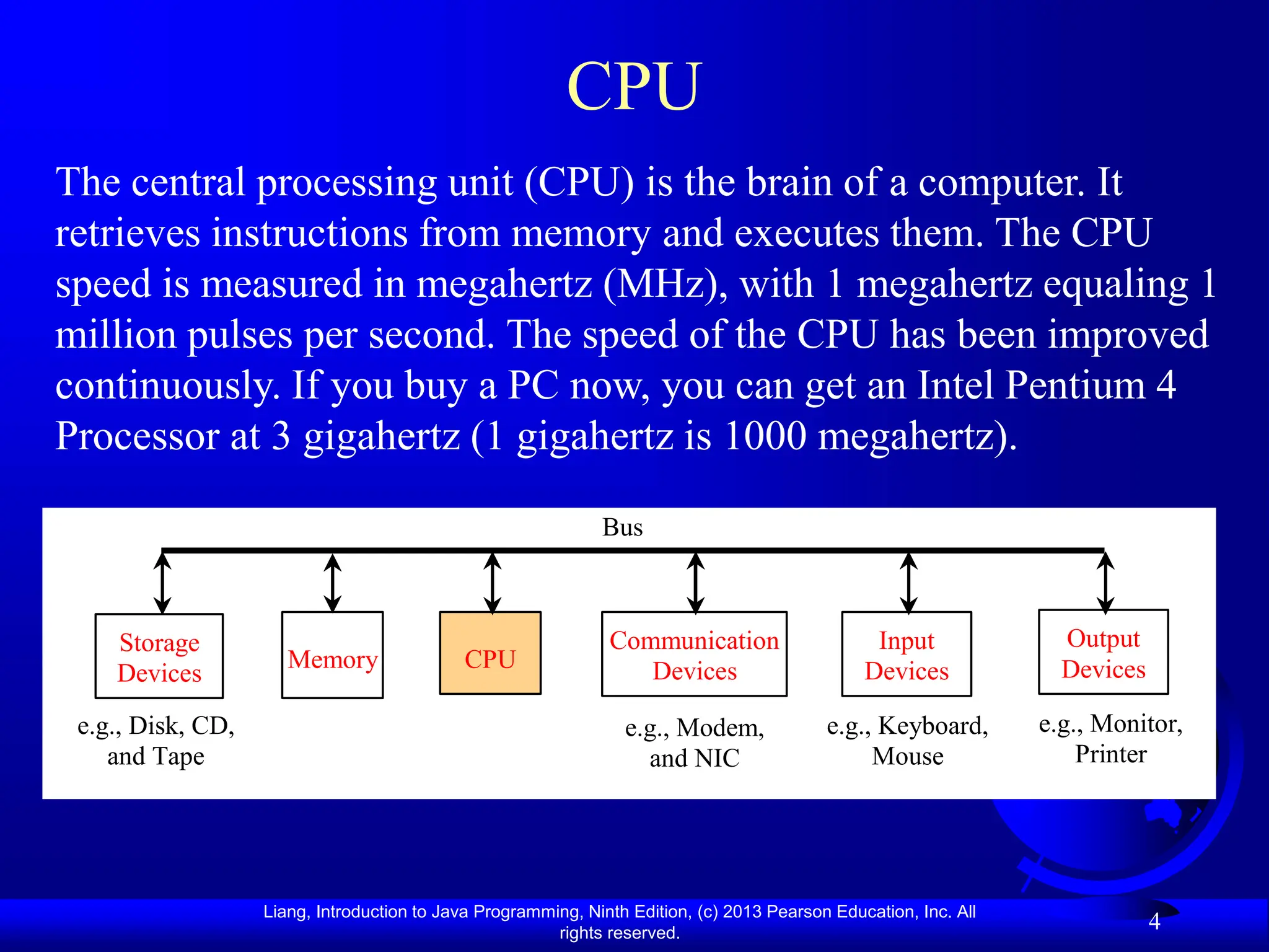 Liang, Introduction to Java Programming, Ninth Edition, (c) 2013 Pearson Education, Inc. All
rights reserved.
4
CPU
The central processing unit (CPU) is the brain of a computer. It
retrieves instructions from memory and executes them. The CPU
speed is measured in megahertz (MHz), with 1 megahertz equaling 1
million pulses per second. The speed of the CPU has been improved
continuously. If you buy a PC now, you can get an Intel Pentium 4
Processor at 3 gigahertz (1 gigahertz is 1000 megahertz).
CPU
e.g., Disk, CD,
and Tape
Input
Devices
e.g., Keyboard,
Mouse
e.g., Monitor,
Printer
Communication
Devices
e.g., Modem,
and NIC
Storage
Devices
Memory
Output
Devices
Bus
 