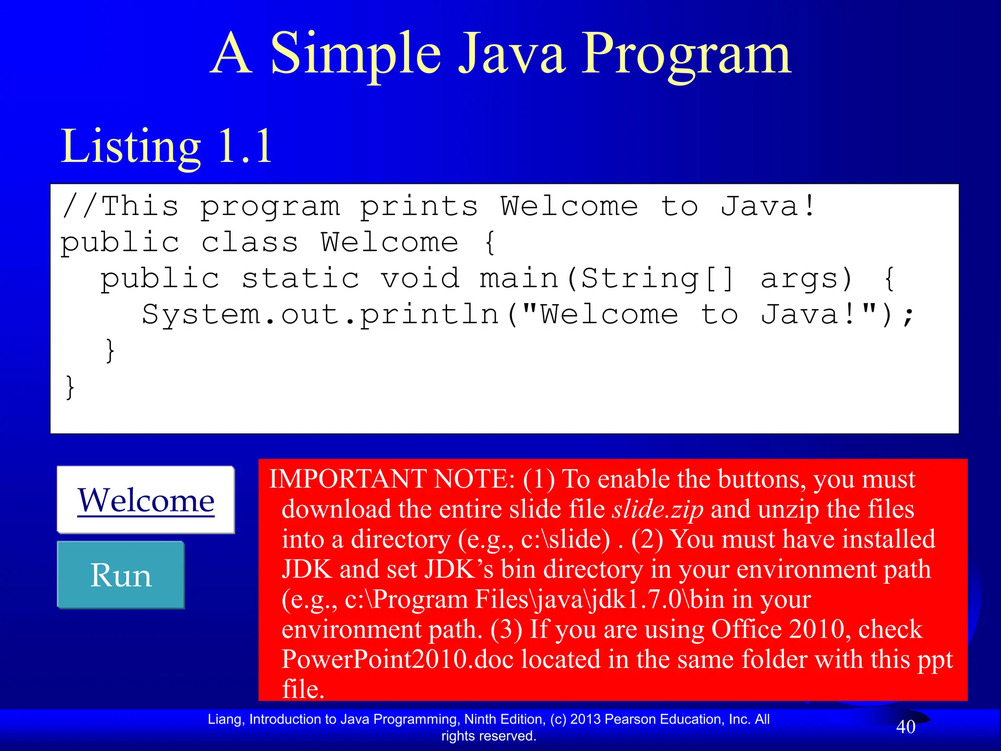 Liang, Introduction to Java Programming, Ninth Edition, (c) 2013 Pearson Education, Inc. All
rights reserved.
40
A Simple Java Program
//This program prints Welcome to Java!
public class Welcome {
public static void main(String[] args) {
System.out.println("Welcome to Java!");
}
}
Run
Welcome
Listing 1.1
IMPORTANT NOTE: (1) To enable the buttons, you must
download the entire slide file slide.zip and unzip the files
into a directory (e.g., c:slide) . (2) You must have installed
JDK and set JDK’s bin directory in your environment path
(e.g., c:Program Filesjavajdk1.7.0bin in your
environment path. (3) If you are using Office 2010, check
PowerPoint2010.doc located in the same folder with this ppt
file.
 
