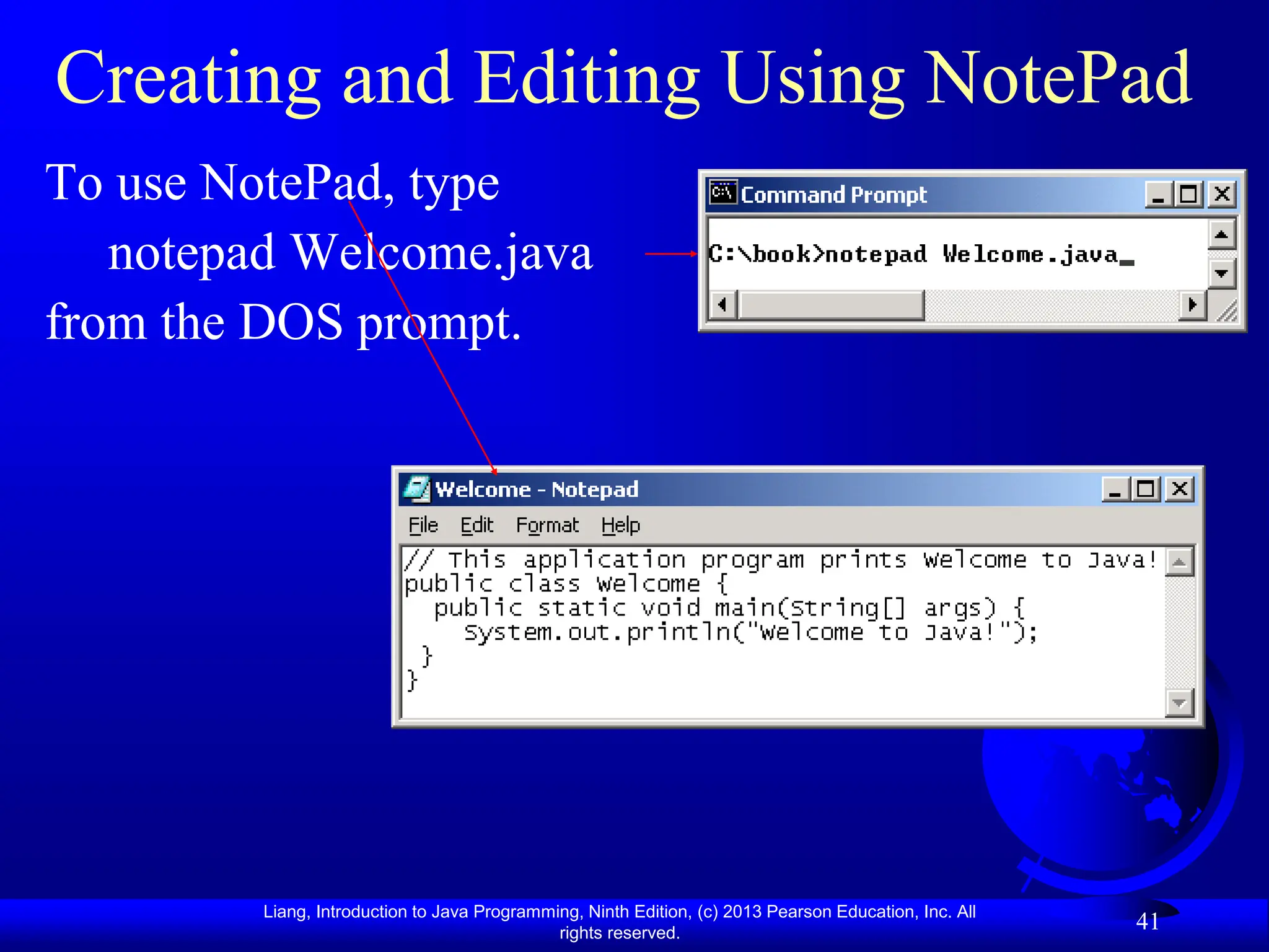 Liang, Introduction to Java Programming, Ninth Edition, (c) 2013 Pearson Education, Inc. All
rights reserved.
41
Creating and Editing Using NotePad
To use NotePad, type
notepad Welcome.java
from the DOS prompt.
 