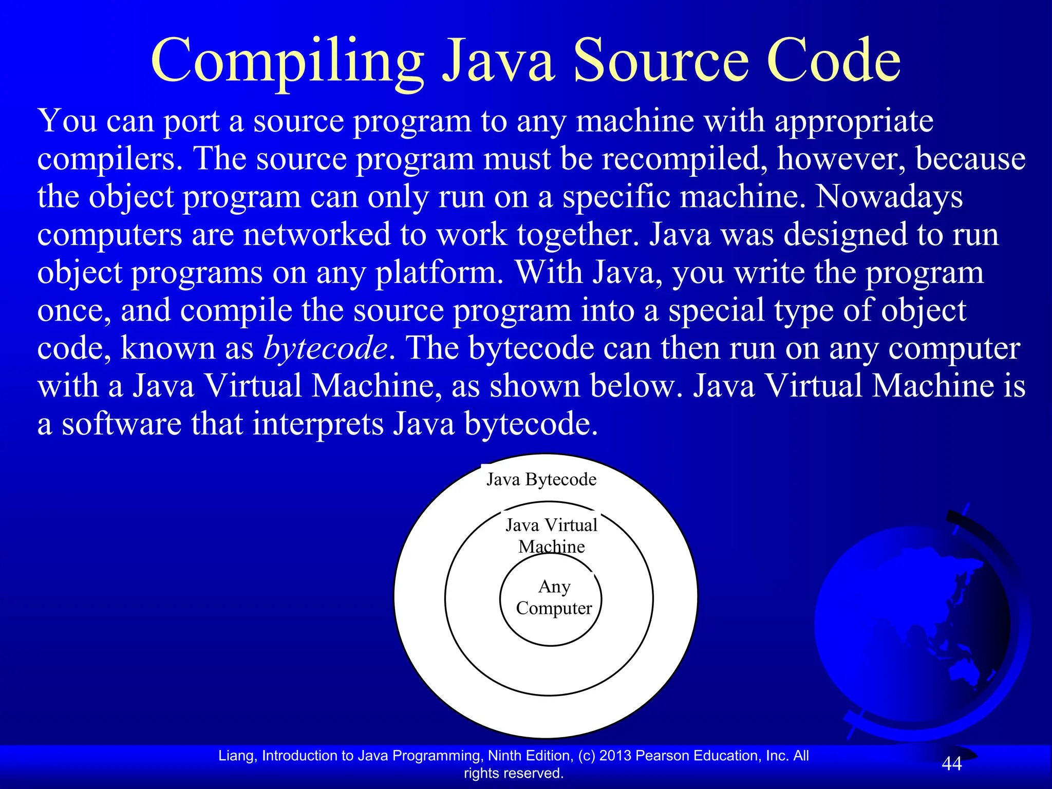 Liang, Introduction to Java Programming, Ninth Edition, (c) 2013 Pearson Education, Inc. All
rights reserved.
44
Compiling Java Source Code
You can port a source program to any machine with appropriate
compilers. The source program must be recompiled, however, because
the object program can only run on a specific machine. Nowadays
computers are networked to work together. Java was designed to run
object programs on any platform. With Java, you write the program
once, and compile the source program into a special type of object
code, known as bytecode. The bytecode can then run on any computer
with a Java Virtual Machine, as shown below. Java Virtual Machine is
a software that interprets Java bytecode.
Java Bytecode
Java Virtual
Machine
Any
Computer
 
