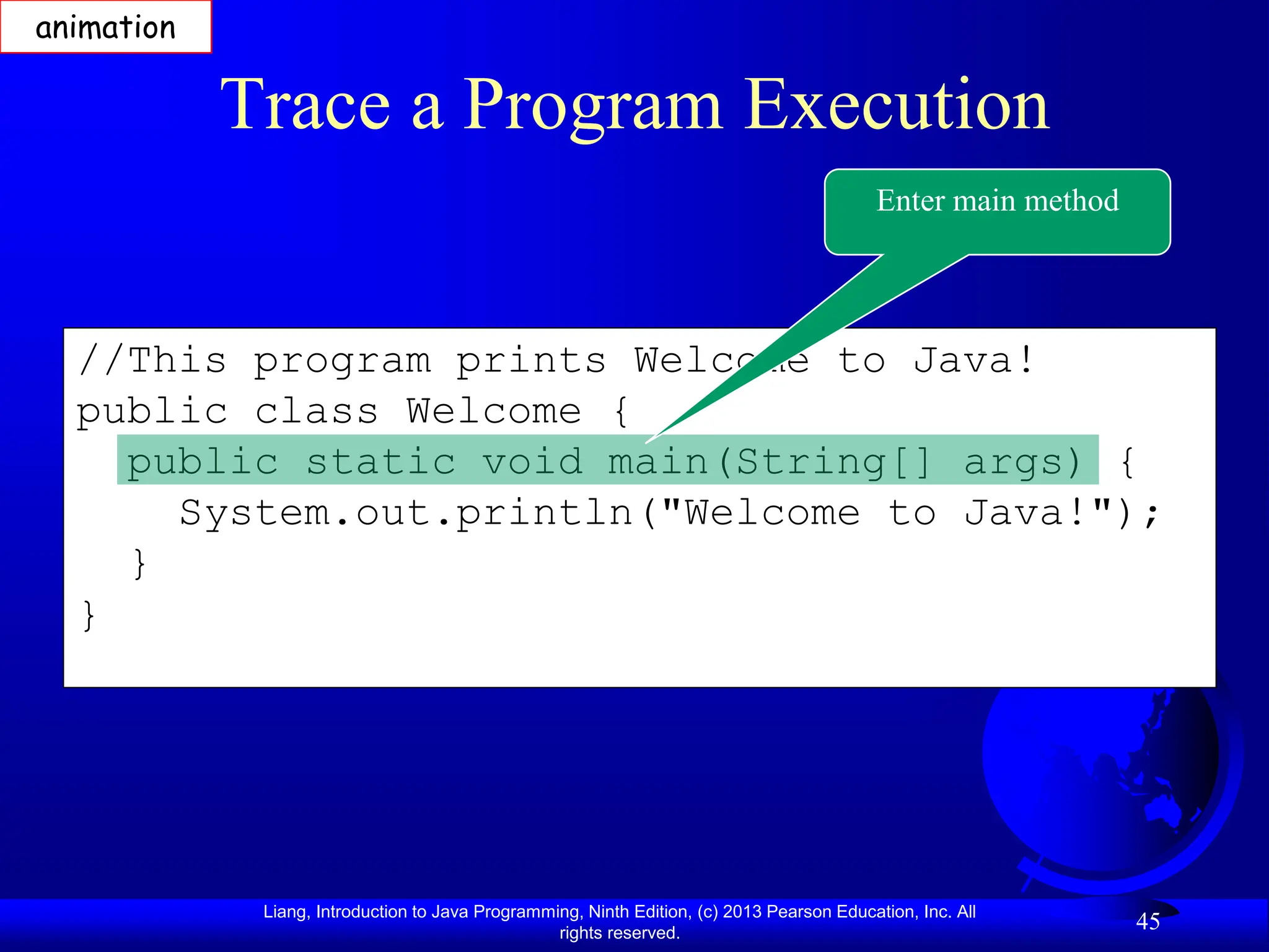 Liang, Introduction to Java Programming, Ninth Edition, (c) 2013 Pearson Education, Inc. All
rights reserved.
45
//This program prints Welcome to Java!
public class Welcome {
public static void main(String[] args) {
System.out.println("Welcome to Java!");
}
}
Trace a Program Execution
Enter main method
animation
 