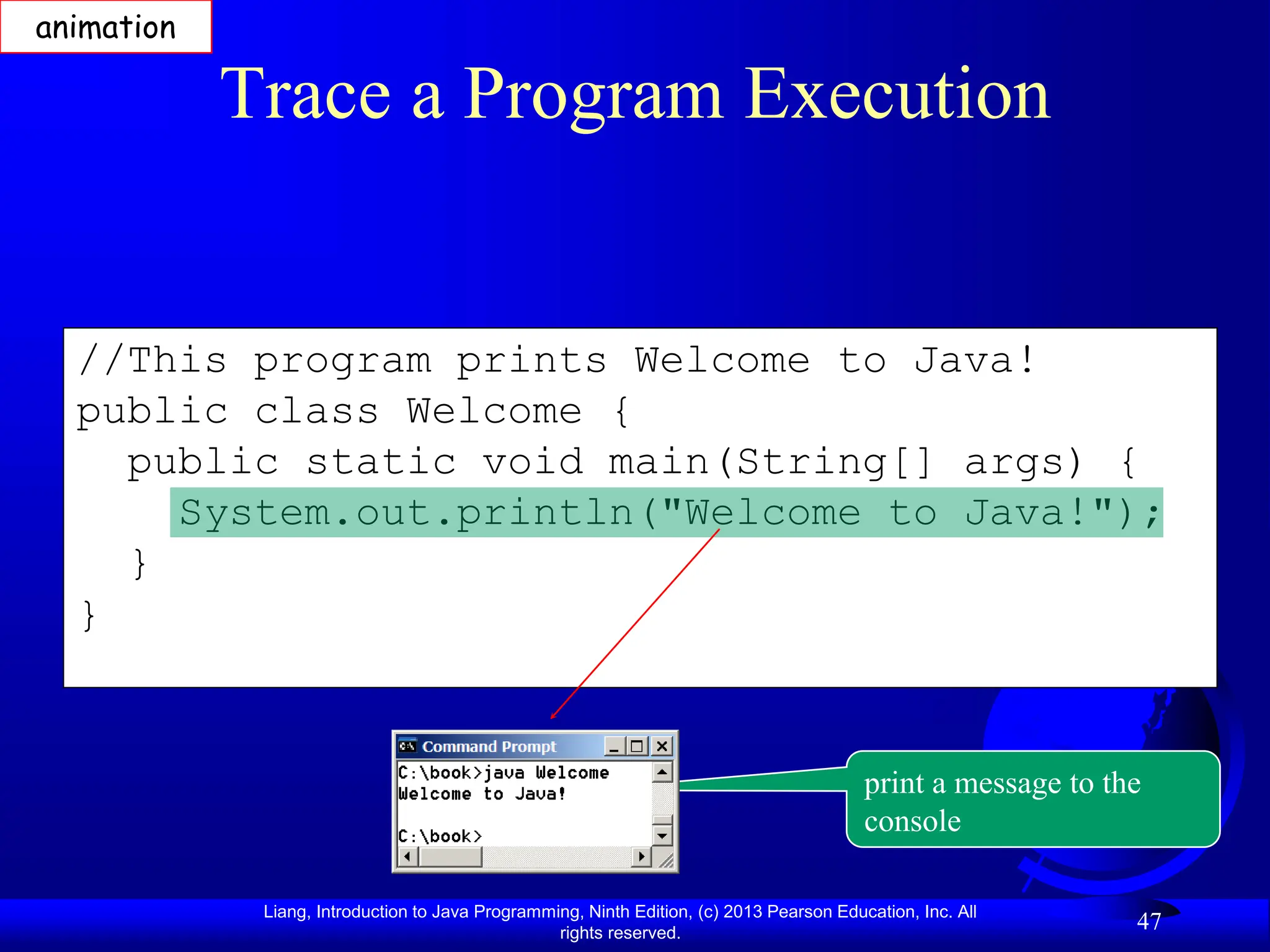 Liang, Introduction to Java Programming, Ninth Edition, (c) 2013 Pearson Education, Inc. All
rights reserved.
47
//This program prints Welcome to Java!
public class Welcome {
public static void main(String[] args) {
System.out.println("Welcome to Java!");
}
}
Trace a Program Execution
animation
print a message to the
console
 