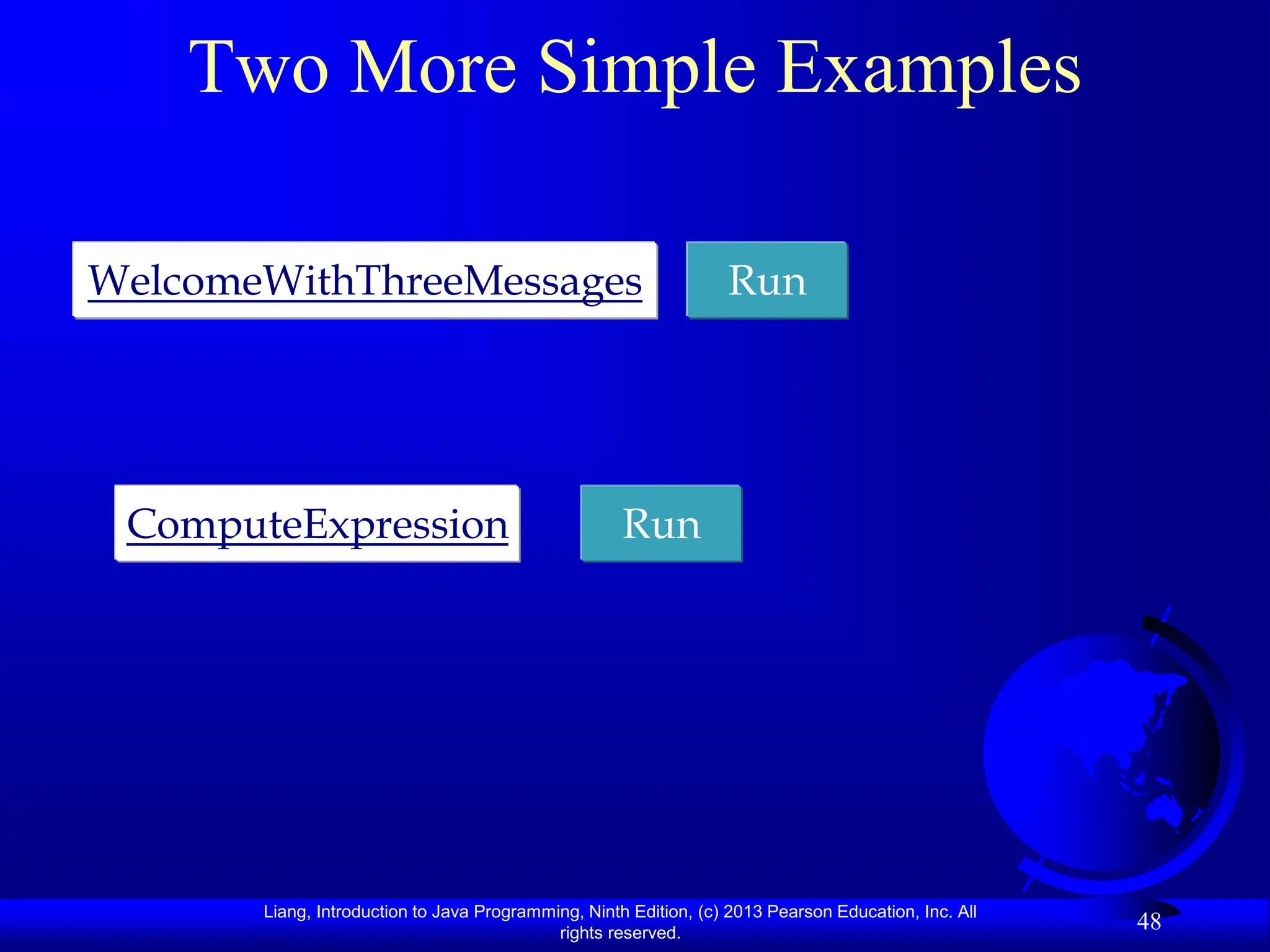 Liang, Introduction to Java Programming, Ninth Edition, (c) 2013 Pearson Education, Inc. All
rights reserved.
48
Two More Simple Examples
Run
WelcomeWithThreeMessages
Run
ComputeExpression
 