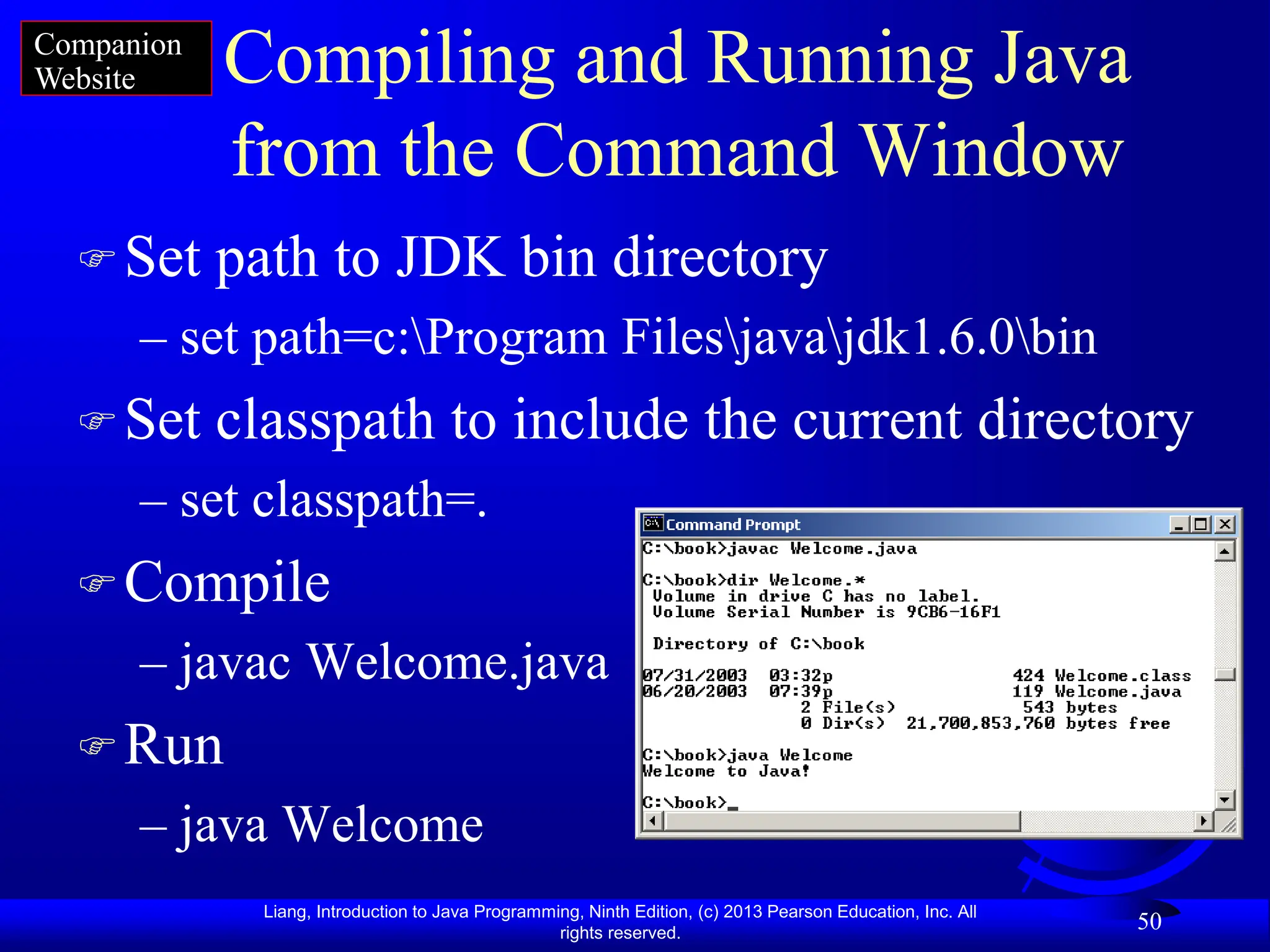 Liang, Introduction to Java Programming, Ninth Edition, (c) 2013 Pearson Education, Inc. All
rights reserved.
50
Compiling and Running Java
from the Command Window
Set path to JDK bin directory
– set path=c:Program Filesjavajdk1.6.0bin
Set classpath to include the current directory
– set classpath=.
Compile
– javac Welcome.java
Run
– java Welcome
Companion
Website
 