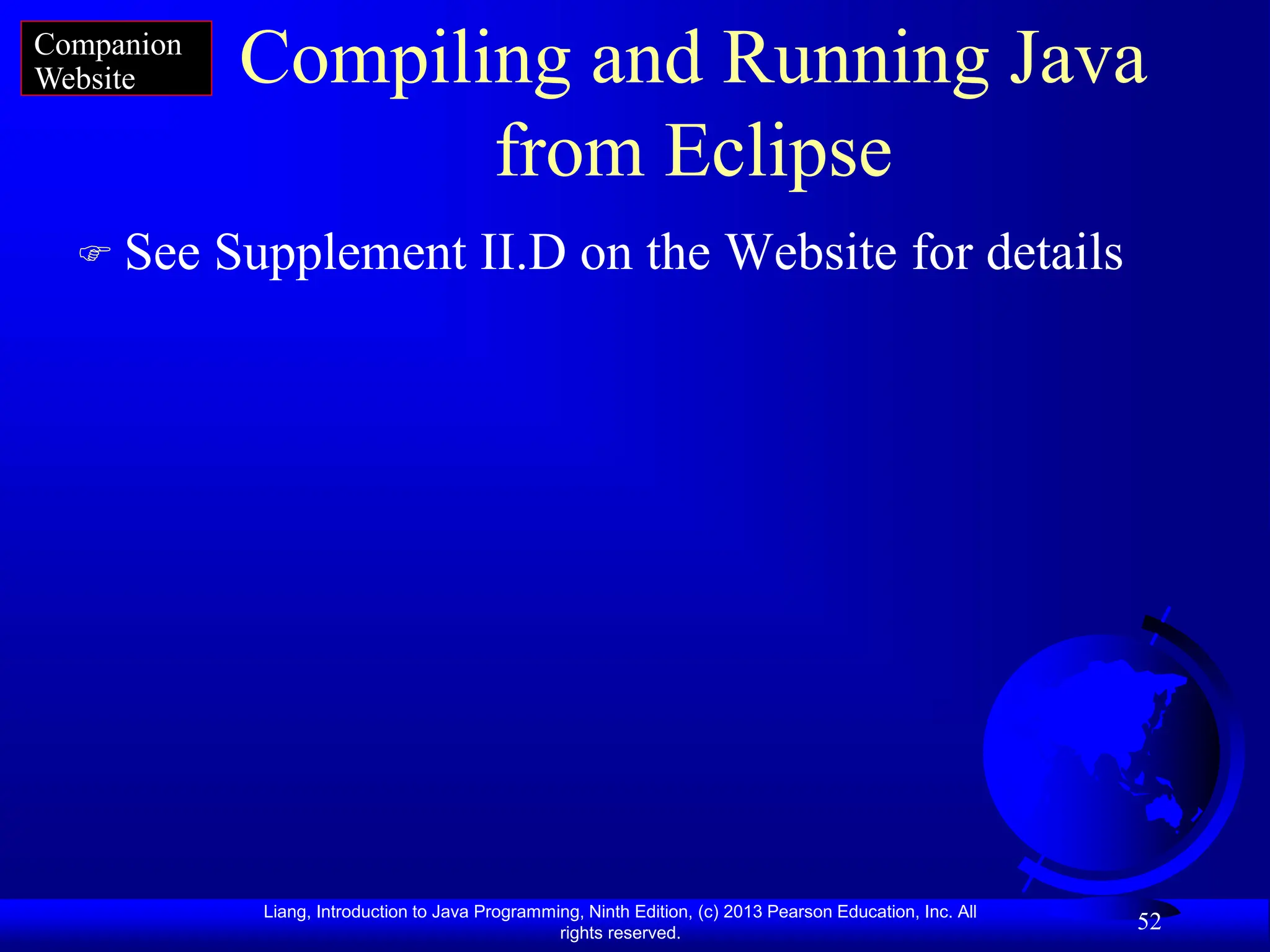 Liang, Introduction to Java Programming, Ninth Edition, (c) 2013 Pearson Education, Inc. All
rights reserved.
52
Compiling and Running Java
from Eclipse
 See Supplement II.D on the Website for details
Companion
Website
 