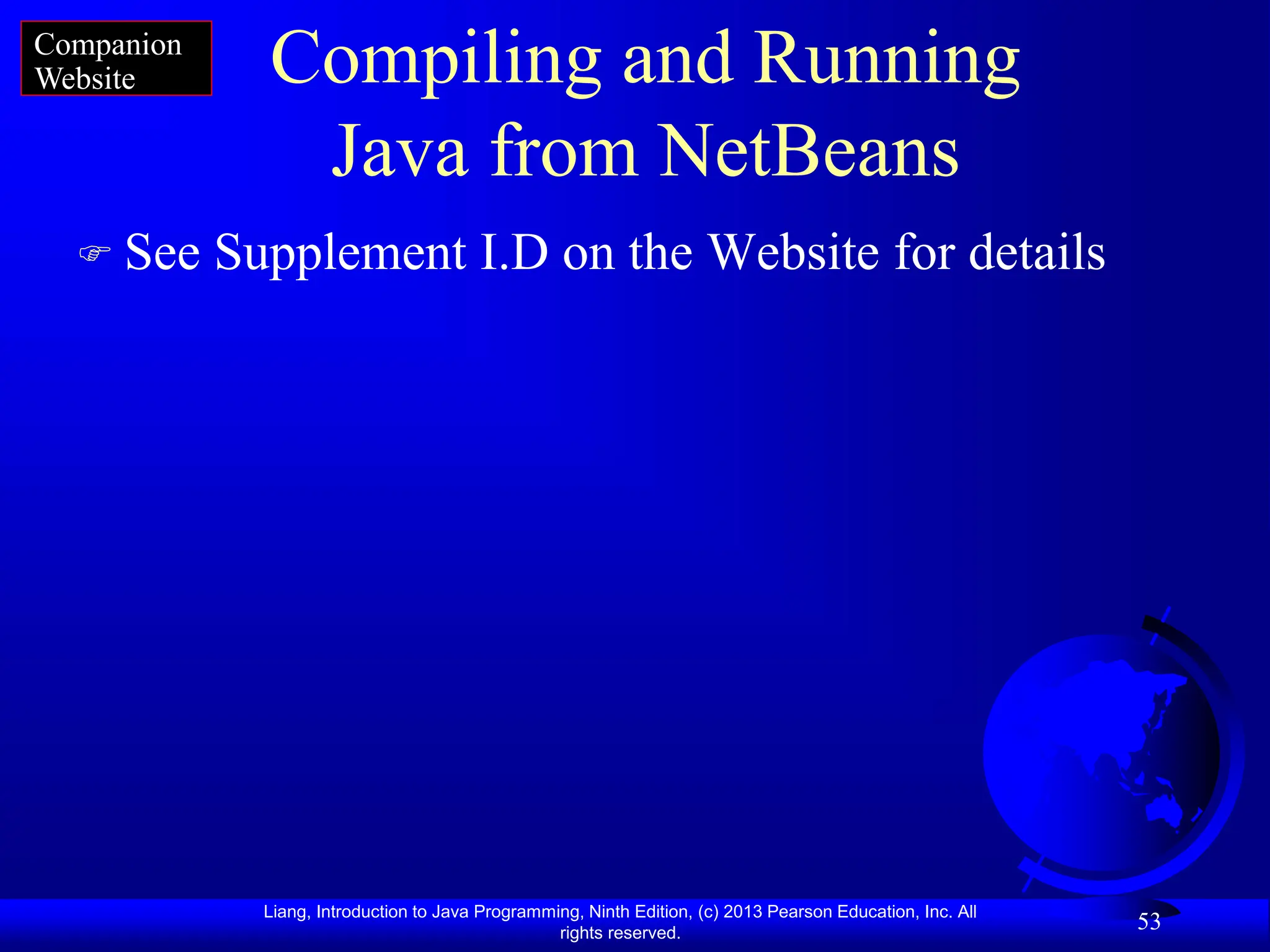 Liang, Introduction to Java Programming, Ninth Edition, (c) 2013 Pearson Education, Inc. All
rights reserved.
53
Compiling and Running
Java from NetBeans
 See Supplement I.D on the Website for details
Companion
Website
 