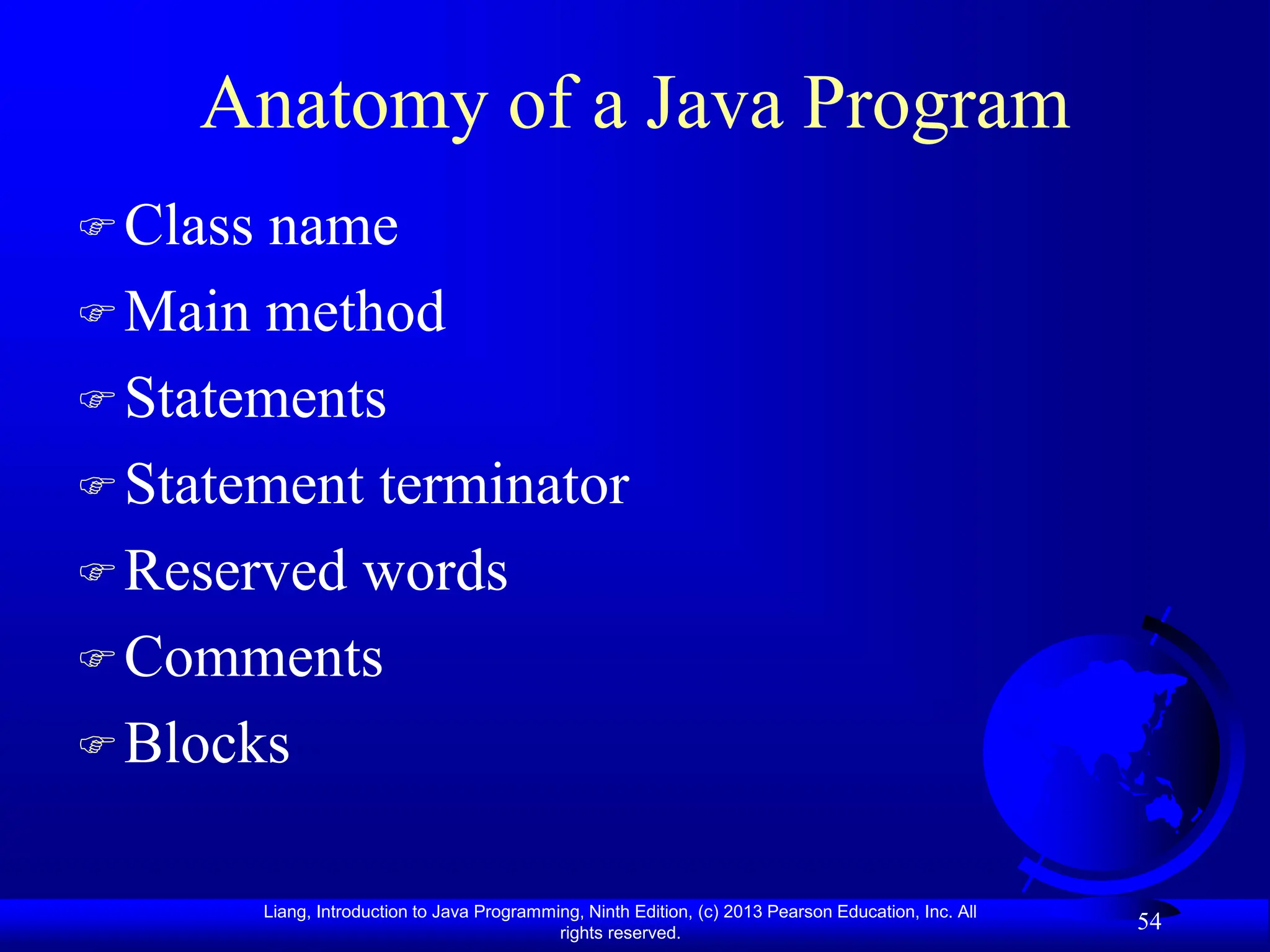 Liang, Introduction to Java Programming, Ninth Edition, (c) 2013 Pearson Education, Inc. All
rights reserved.
54
Anatomy of a Java Program
Class name
Main method
Statements
Statement terminator
Reserved words
Comments
Blocks
 