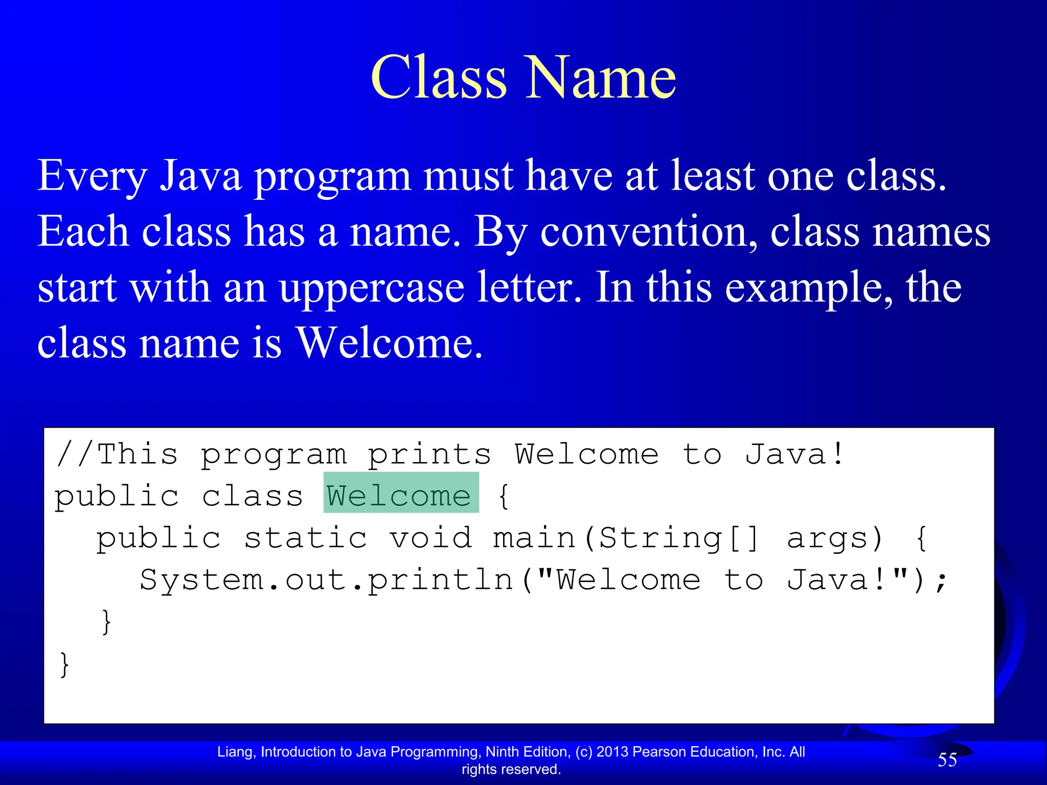 Liang, Introduction to Java Programming, Ninth Edition, (c) 2013 Pearson Education, Inc. All
rights reserved.
55
//This program prints Welcome to Java!
public class Welcome {
public static void main(String[] args) {
System.out.println("Welcome to Java!");
}
}
Class Name
Every Java program must have at least one class.
Each class has a name. By convention, class names
start with an uppercase letter. In this example, the
class name is Welcome.
 