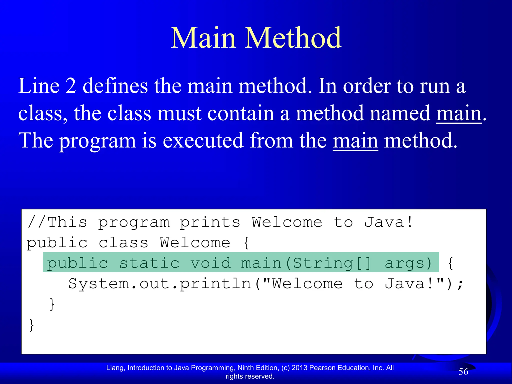 Liang, Introduction to Java Programming, Ninth Edition, (c) 2013 Pearson Education, Inc. All
rights reserved.
56
//This program prints Welcome to Java!
public class Welcome {
public static void main(String[] args) {
System.out.println("Welcome to Java!");
}
}
Main Method
Line 2 defines the main method. In order to run a
class, the class must contain a method named main.
The program is executed from the main method.
 