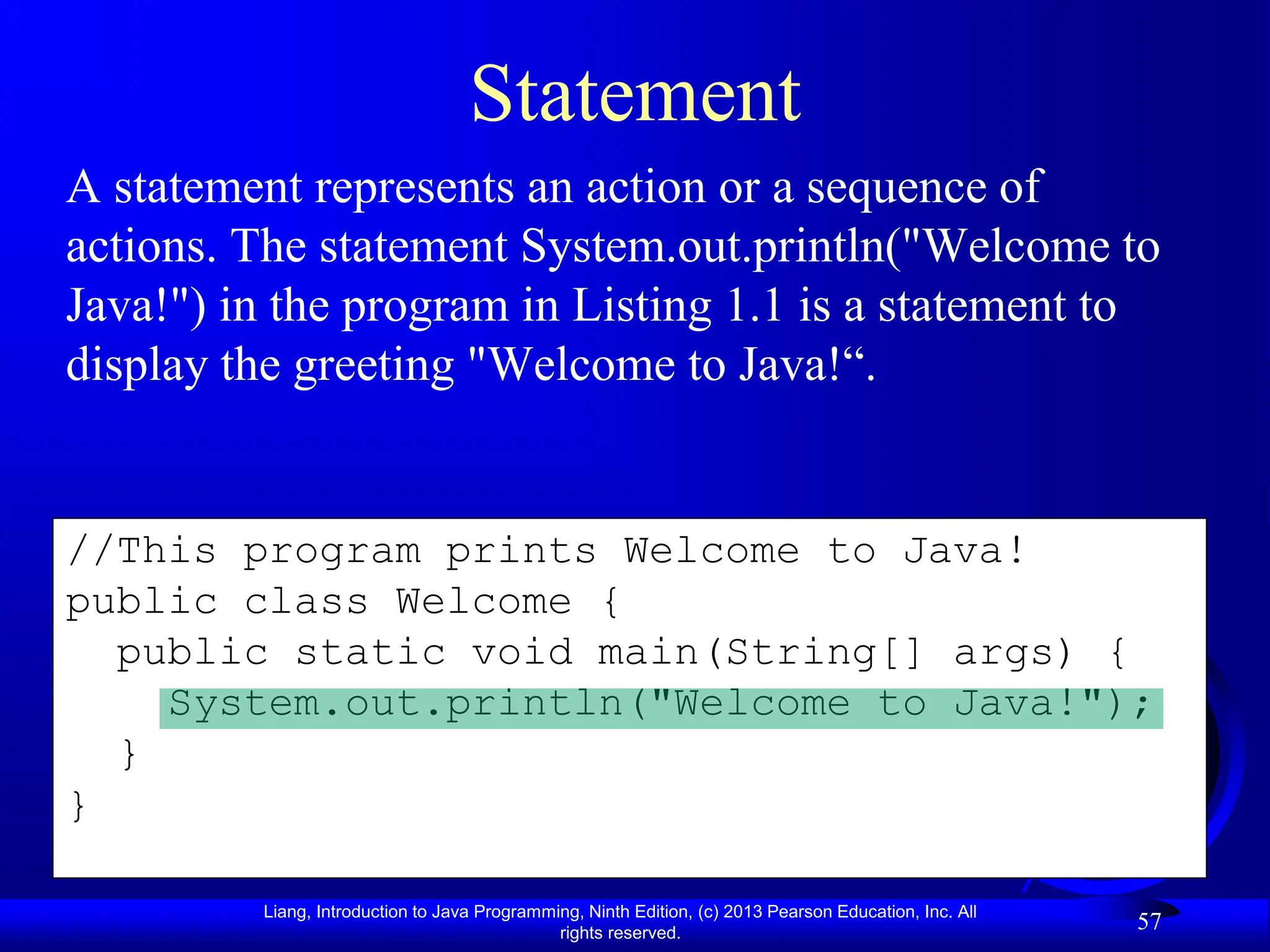 Liang, Introduction to Java Programming, Ninth Edition, (c) 2013 Pearson Education, Inc. All
rights reserved.
57
//This program prints Welcome to Java!
public class Welcome {
public static void main(String[] args) {
System.out.println("Welcome to Java!");
}
}
Statement
A statement represents an action or a sequence of
actions. The statement System.out.println("Welcome to
Java!") in the program in Listing 1.1 is a statement to
display the greeting "Welcome to Java!“.
 