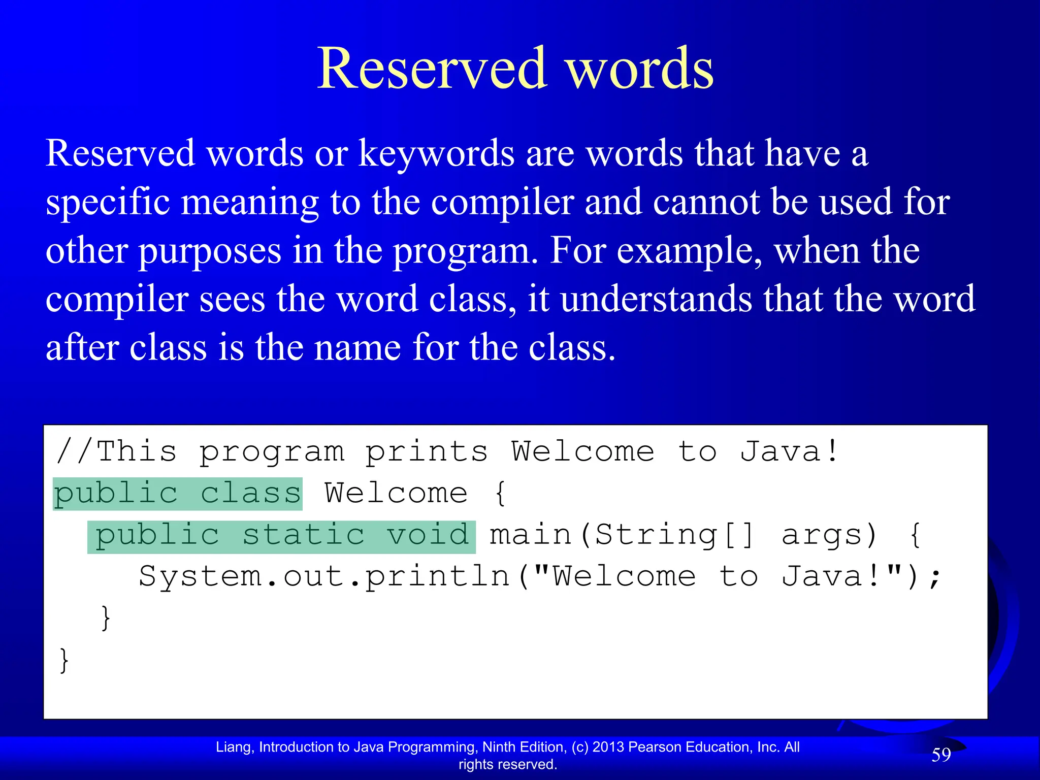 Liang, Introduction to Java Programming, Ninth Edition, (c) 2013 Pearson Education, Inc. All
rights reserved.
59
//This program prints Welcome to Java!
public class Welcome {
public static void main(String[] args) {
System.out.println("Welcome to Java!");
}
}
Reserved words
Reserved words or keywords are words that have a
specific meaning to the compiler and cannot be used for
other purposes in the program. For example, when the
compiler sees the word class, it understands that the word
after class is the name for the class.
 