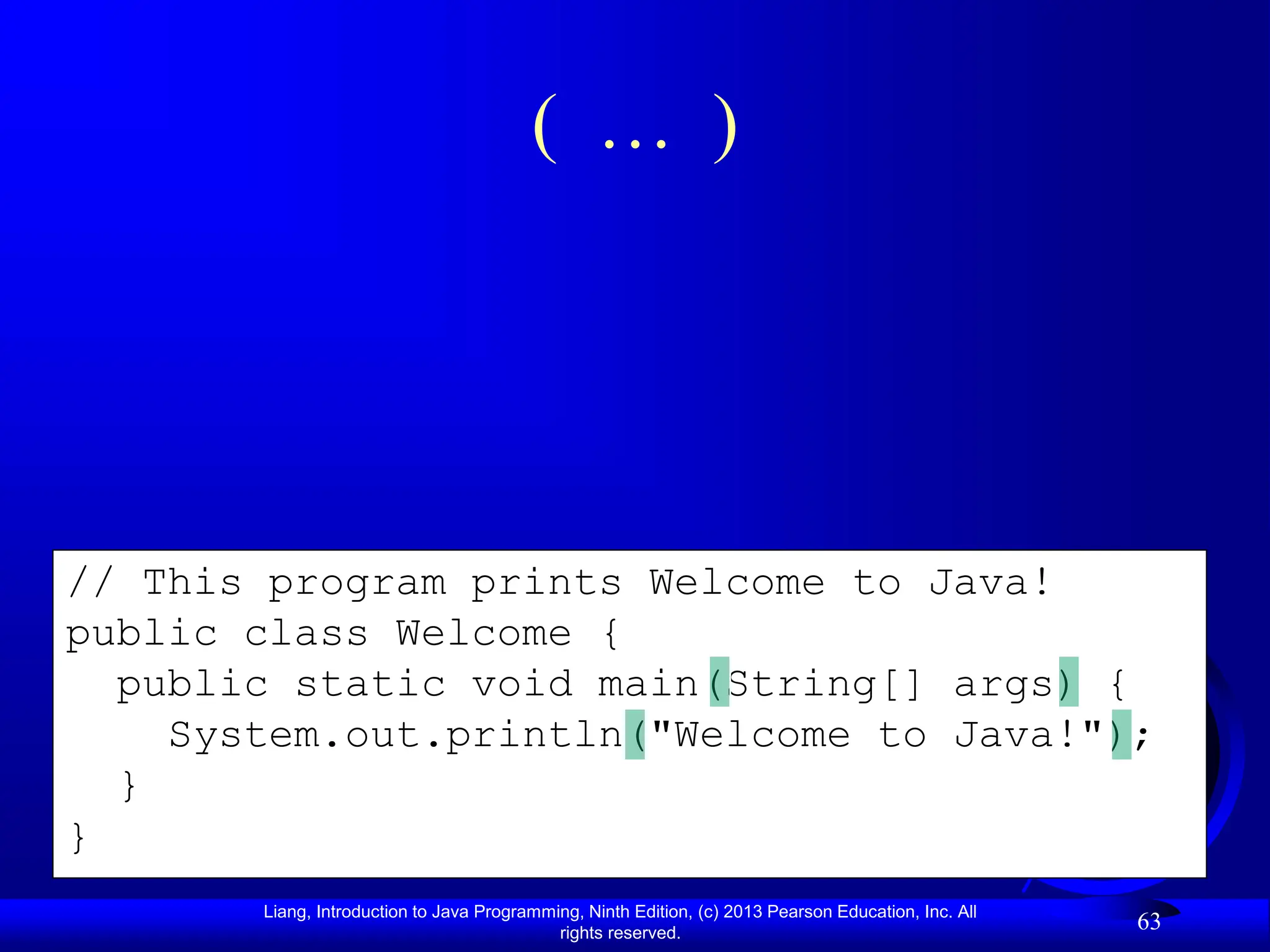 Liang, Introduction to Java Programming, Ninth Edition, (c) 2013 Pearson Education, Inc. All
rights reserved.
63
// This program prints Welcome to Java!
public class Welcome {
public static void main(String[] args) {
System.out.println("Welcome to Java!");
}
}
( … )
 