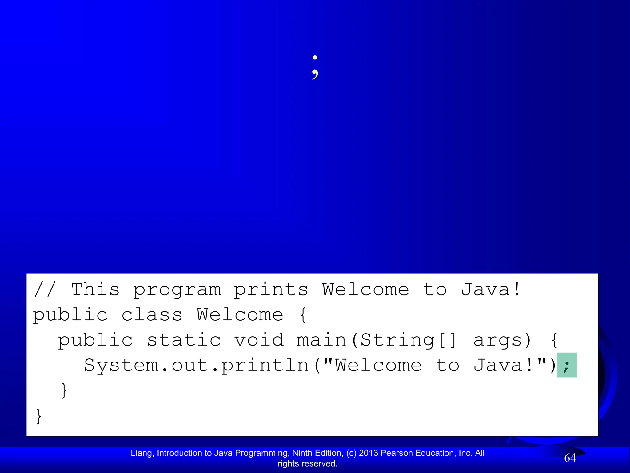 Liang, Introduction to Java Programming, Ninth Edition, (c) 2013 Pearson Education, Inc. All
rights reserved.
64
// This program prints Welcome to Java!
public class Welcome {
public static void main(String[] args) {
System.out.println("Welcome to Java!");
}
}
;
 
