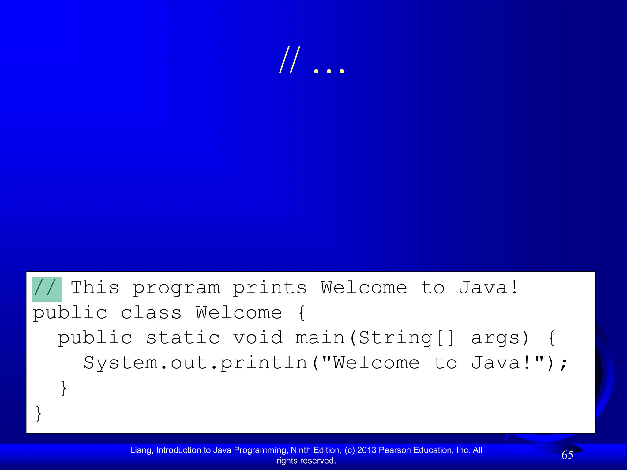 Liang, Introduction to Java Programming, Ninth Edition, (c) 2013 Pearson Education, Inc. All
rights reserved.
65
// This program prints Welcome to Java!
public class Welcome {
public static void main(String[] args) {
System.out.println("Welcome to Java!");
}
}
// …
 