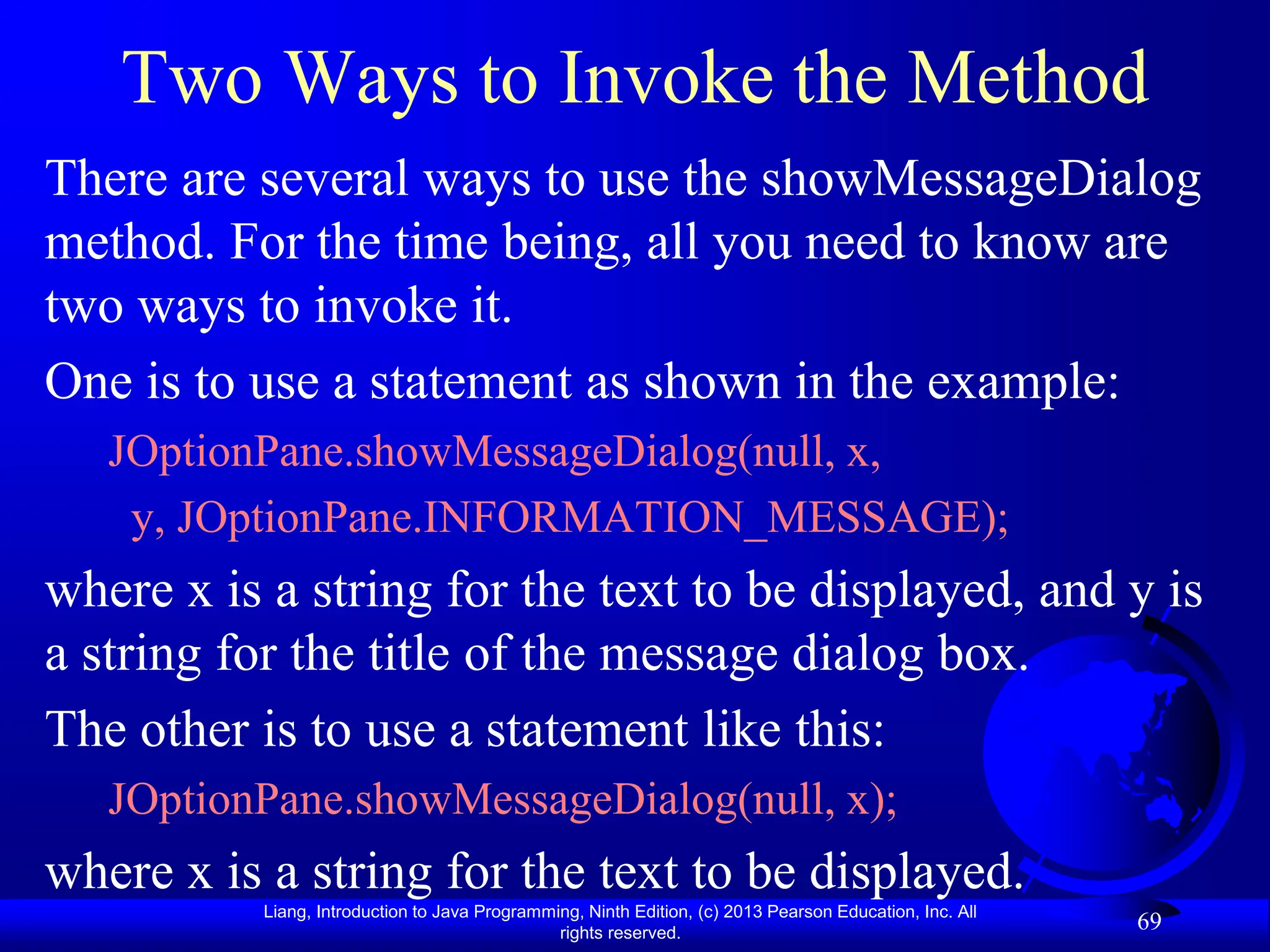 Liang, Introduction to Java Programming, Ninth Edition, (c) 2013 Pearson Education, Inc. All
rights reserved.
69
Two Ways to Invoke the Method
There are several ways to use the showMessageDialog
method. For the time being, all you need to know are
two ways to invoke it.
One is to use a statement as shown in the example:
JOptionPane.showMessageDialog(null, x,
y, JOptionPane.INFORMATION_MESSAGE);
where x is a string for the text to be displayed, and y is
a string for the title of the message dialog box.
The other is to use a statement like this:
JOptionPane.showMessageDialog(null, x);
where x is a string for the text to be displayed.
 