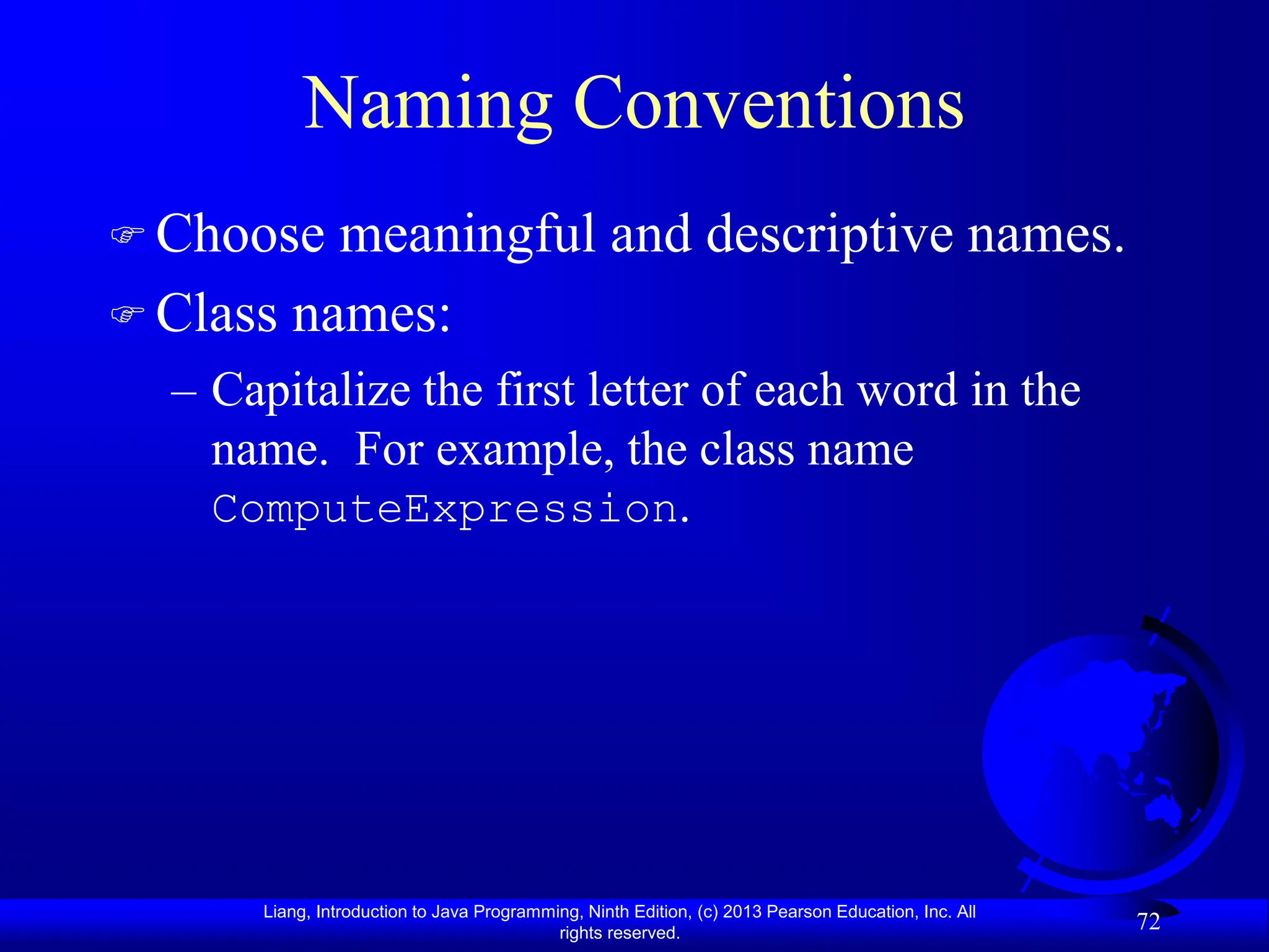 Liang, Introduction to Java Programming, Ninth Edition, (c) 2013 Pearson Education, Inc. All
rights reserved.
72
Naming Conventions
 Choose meaningful and descriptive names.
 Class names:
– Capitalize the first letter of each word in the
name. For example, the class name
ComputeExpression.
 