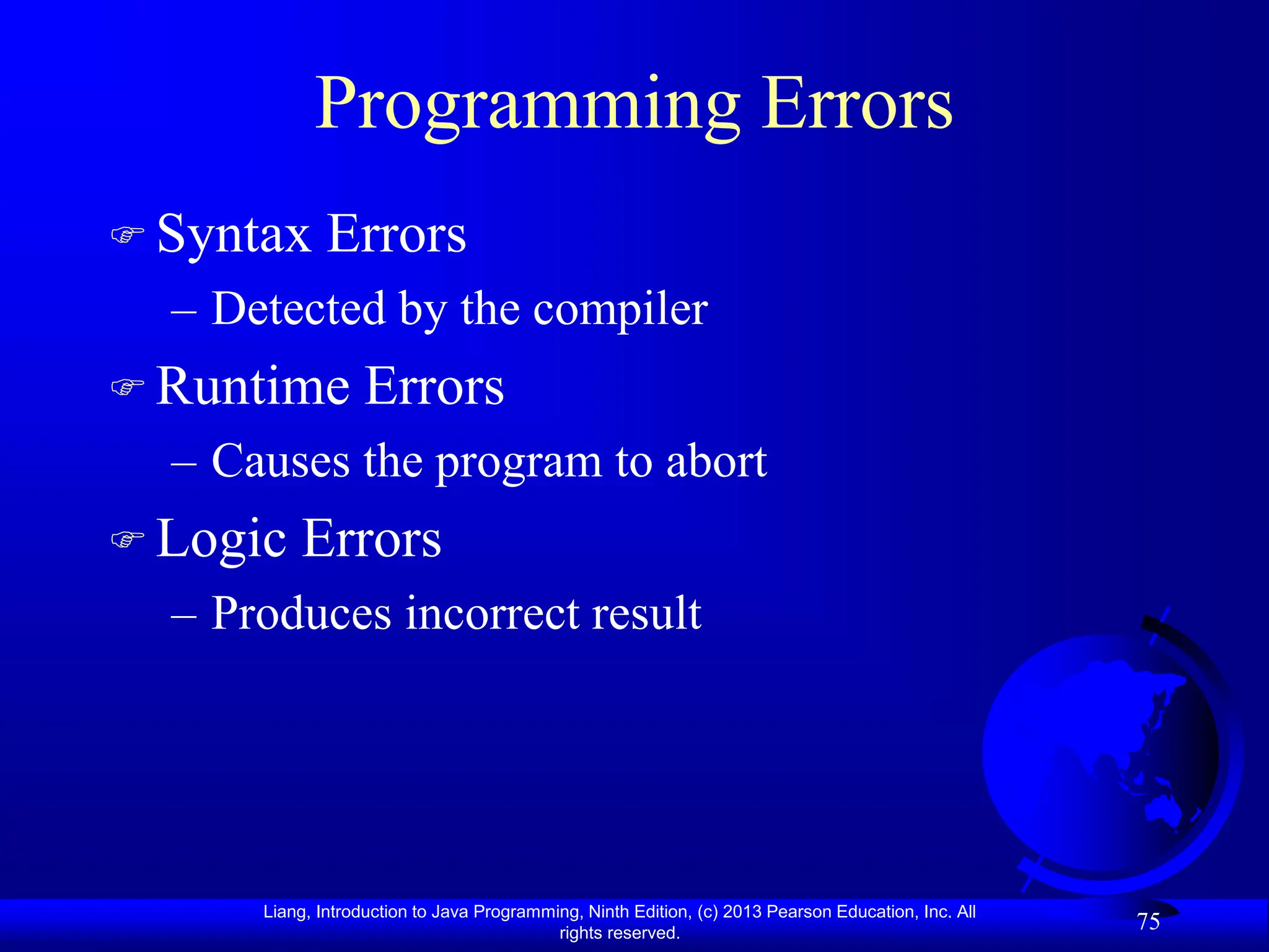 Liang, Introduction to Java Programming, Ninth Edition, (c) 2013 Pearson Education, Inc. All
rights reserved.
75
Programming Errors
 Syntax Errors
– Detected by the compiler
 Runtime Errors
– Causes the program to abort
 Logic Errors
– Produces incorrect result
 