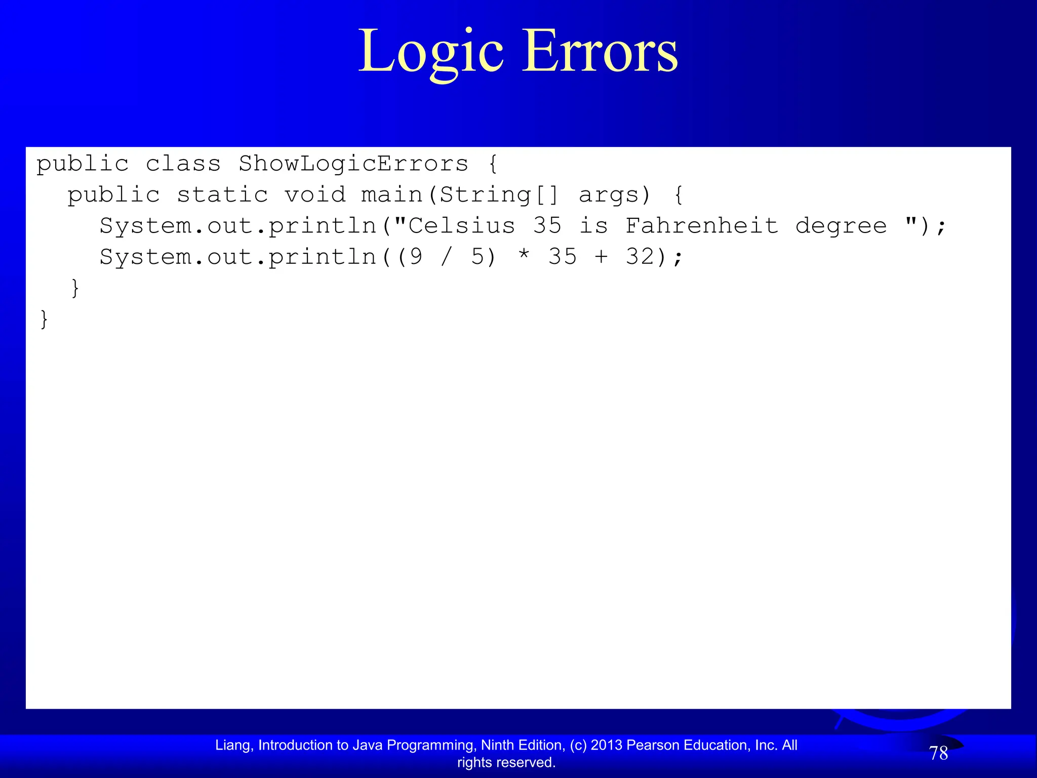Liang, Introduction to Java Programming, Ninth Edition, (c) 2013 Pearson Education, Inc. All
rights reserved.
78
Logic Errors
public class ShowLogicErrors {
public static void main(String[] args) {
System.out.println("Celsius 35 is Fahrenheit degree ");
System.out.println((9 / 5) * 35 + 32);
}
}
 