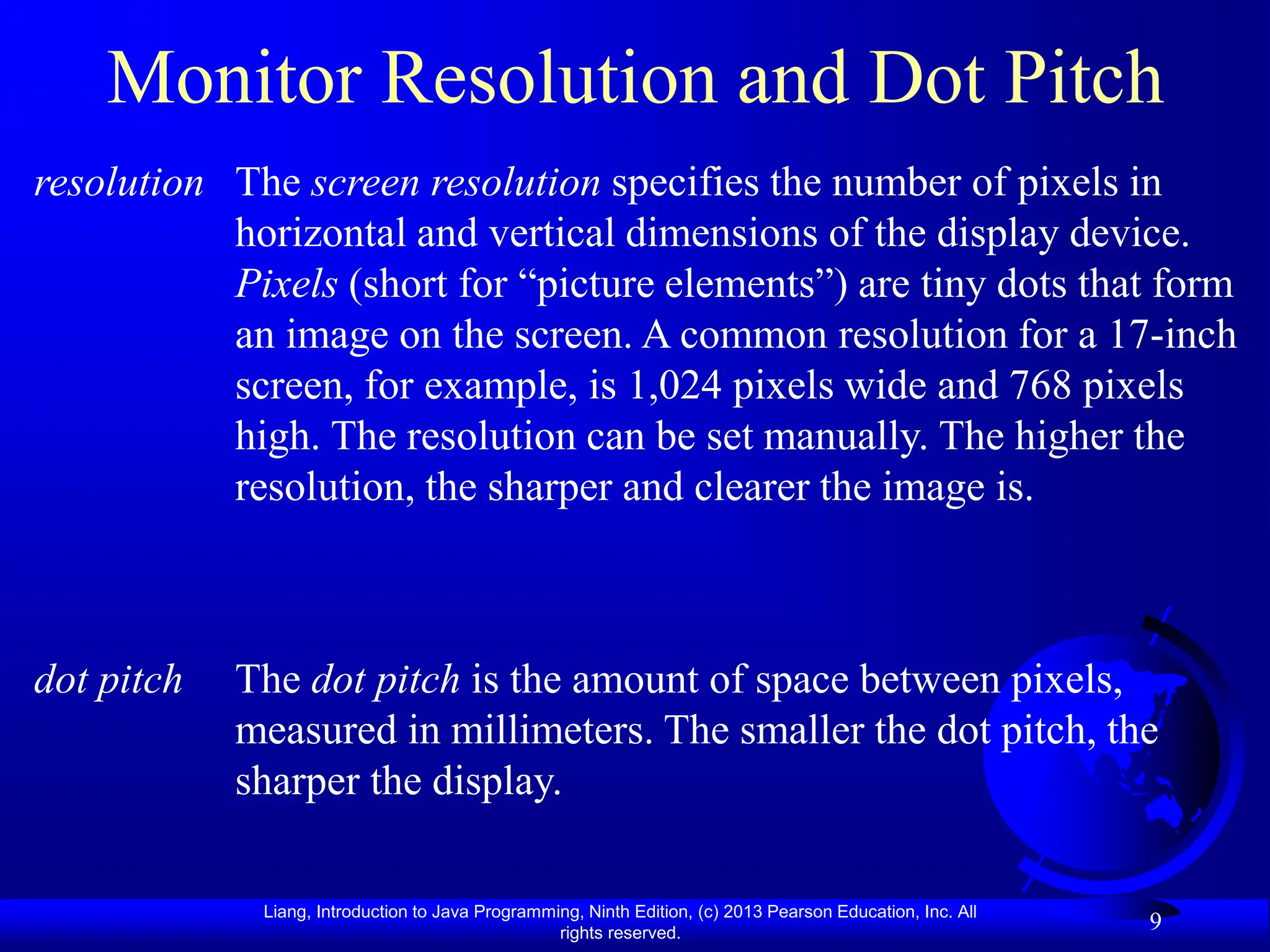 Liang, Introduction to Java Programming, Ninth Edition, (c) 2013 Pearson Education, Inc. All
rights reserved.
9
Monitor Resolution and Dot Pitch
The screen resolution specifies the number of pixels in
horizontal and vertical dimensions of the display device.
Pixels (short for “picture elements”) are tiny dots that form
an image on the screen. A common resolution for a 17-inch
screen, for example, is 1,024 pixels wide and 768 pixels
high. The resolution can be set manually. The higher the
resolution, the sharper and clearer the image is.
resolution
The dot pitch is the amount of space between pixels,
measured in millimeters. The smaller the dot pitch, the
sharper the display.
dot pitch
 