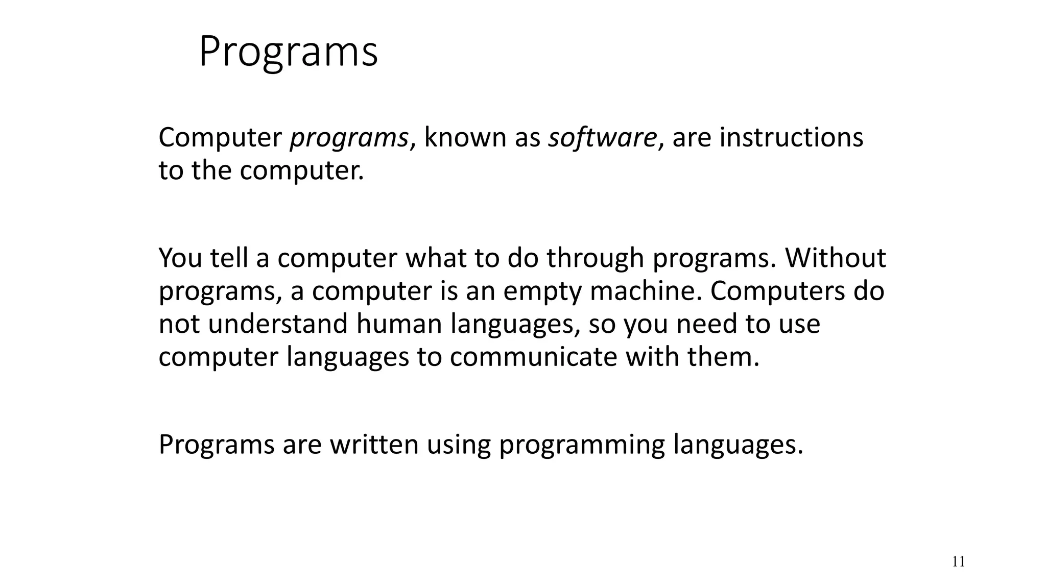 Programs Computer programs, known as software, are instructions to the computer. You tell a computer what to do through programs. Without programs, a computer is an empty machine. Computers do not understand human languages, so you need to use computer languages to communicate with them. Programs are written using programming languages. 11 
