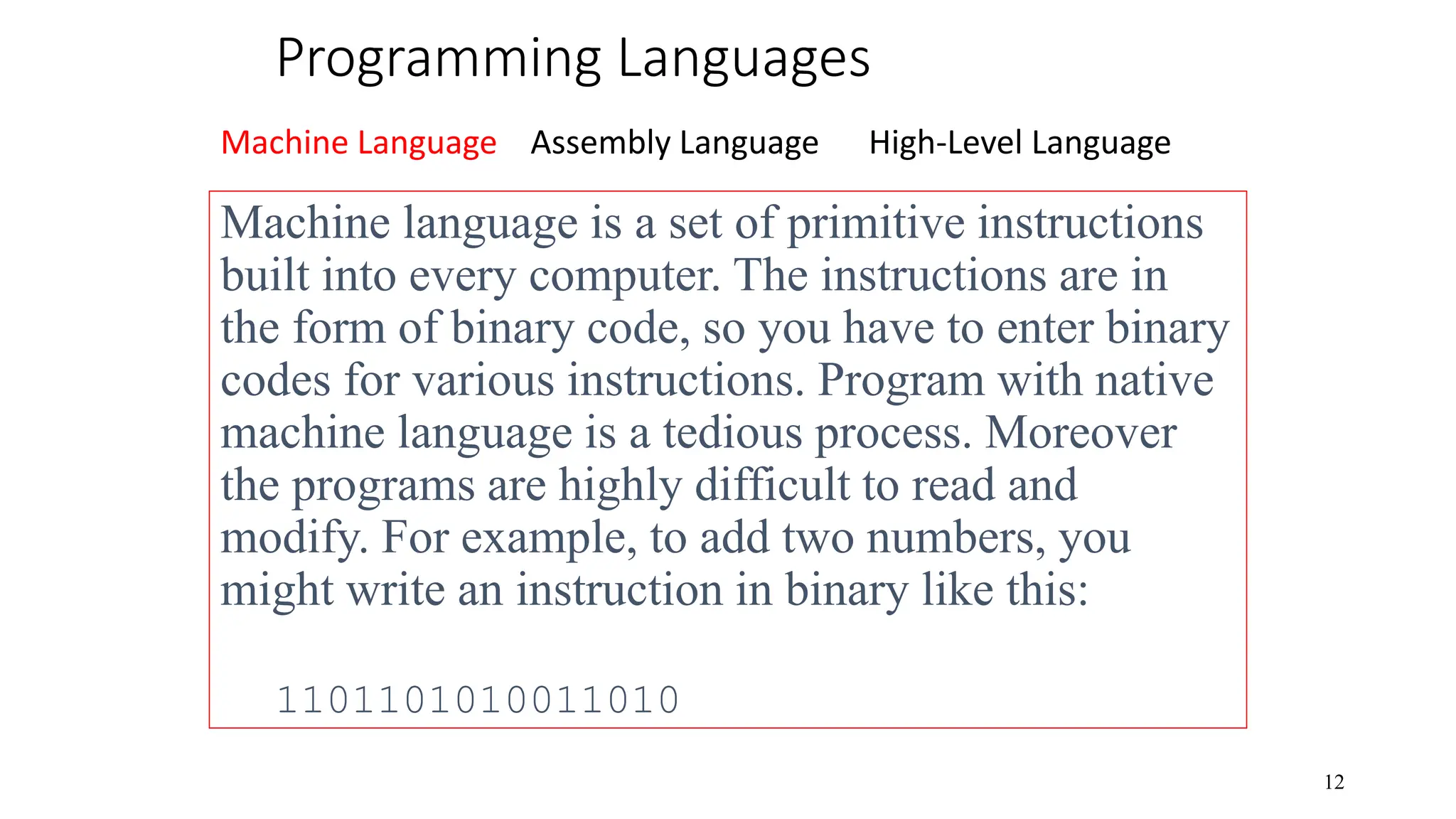 Programming Languages Machine Language Assembly Language High-Level Language 12 Machine language is a set of primitive instructions built into every computer. The instructions are in the form of binary code, so you have to enter binary codes for various instructions. Program with native machine language is a tedious process. Moreover the programs are highly difficult to read and modify. For example, to add two numbers, you might write an instruction in binary like this: 1101101010011010 