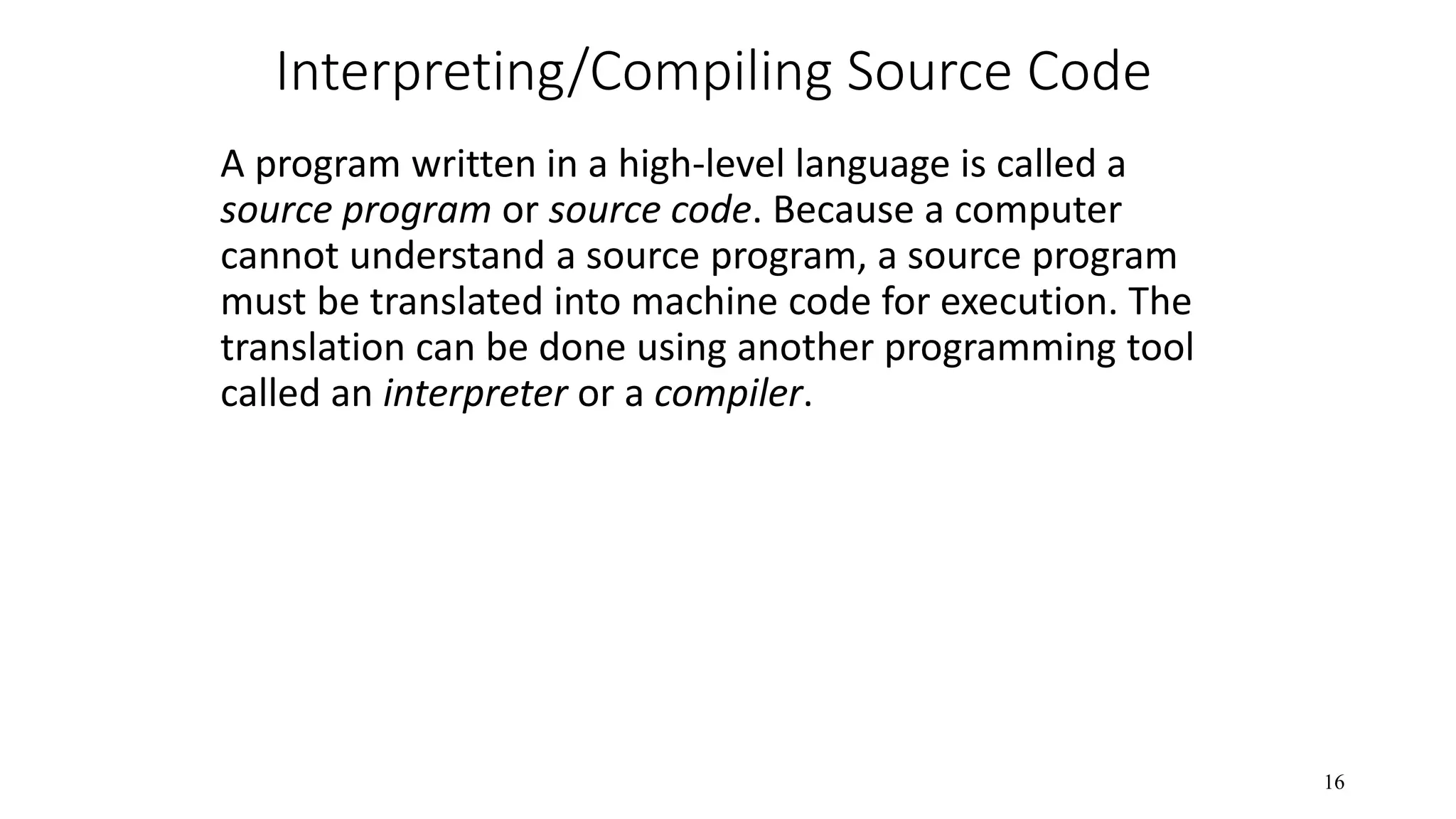 Interpreting/Compiling Source Code A program written in a high-level language is called a source program or source code. Because a computer cannot understand a source program, a source program must be translated into machine code for execution. The translation can be done using another programming tool called an interpreter or a compiler. 16 