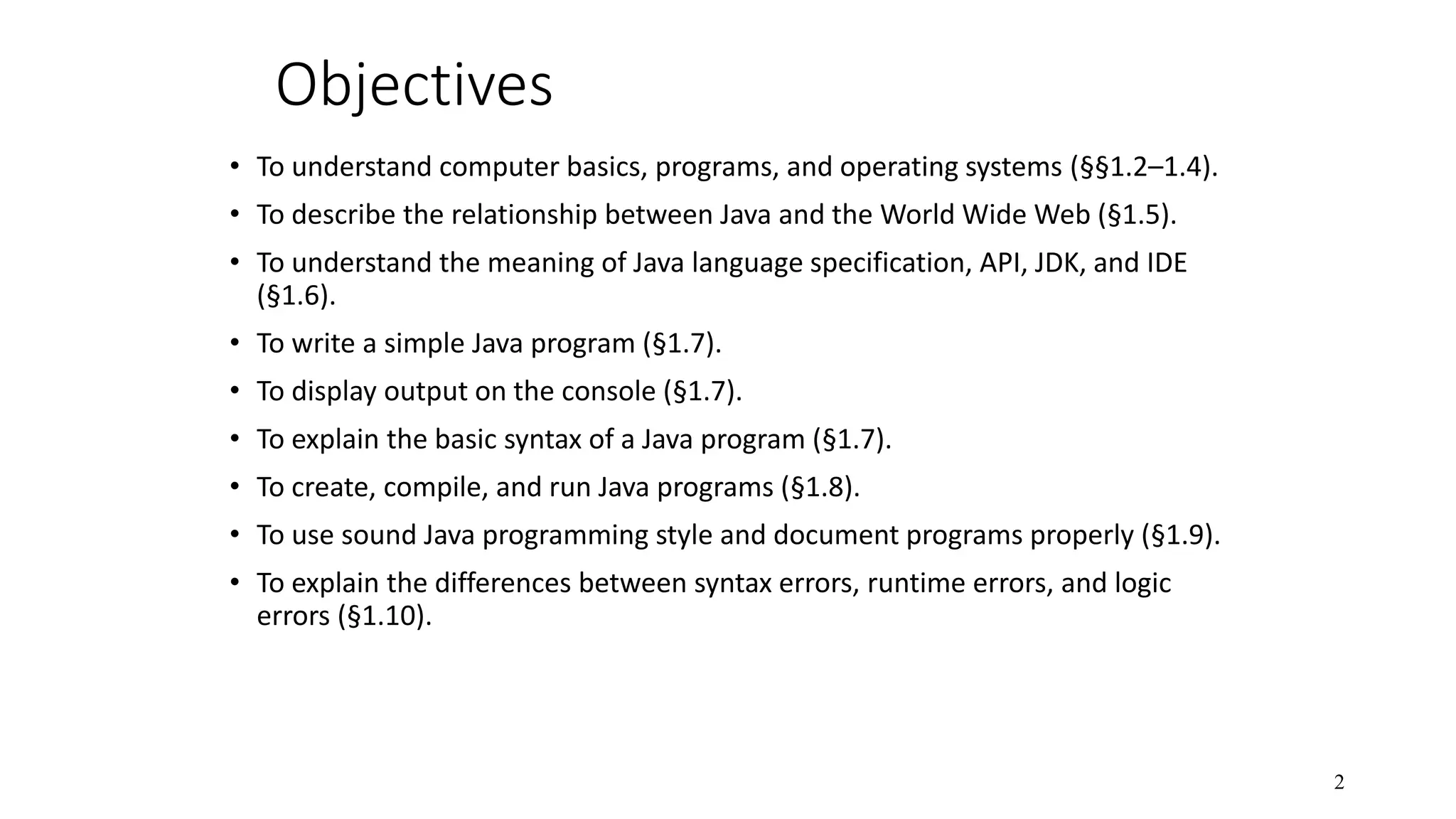 Objectives • To understand computer basics, programs, and operating systems (§§1.2–1.4). • To describe the relationship between Java and the World Wide Web (§1.5). • To understand the meaning of Java language specification, API, JDK, and IDE (§1.6). • To write a simple Java program (§1.7). • To display output on the console (§1.7). • To explain the basic syntax of a Java program (§1.7). • To create, compile, and run Java programs (§1.8). • To use sound Java programming style and document programs properly (§1.9). • To explain the differences between syntax errors, runtime errors, and logic errors (§1.10). 2 