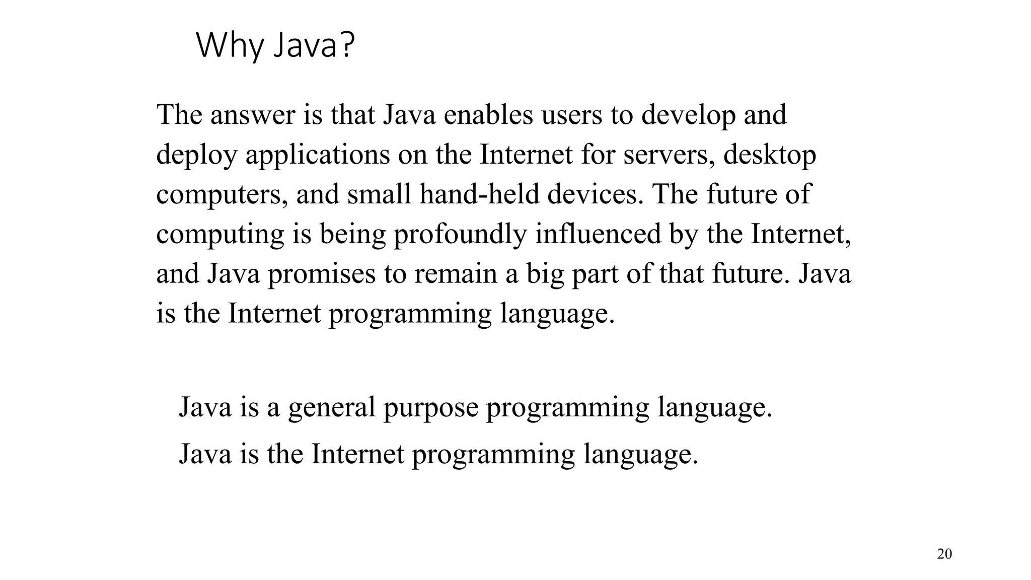 Why Java? 20 The answer is that Java enables users to develop and deploy applications on the Internet for servers, desktop computers, and small hand-held devices. The future of computing is being profoundly influenced by the Internet, and Java promises to remain a big part of that future. Java is the Internet programming language. Java is a general purpose programming language. Java is the Internet programming language. 