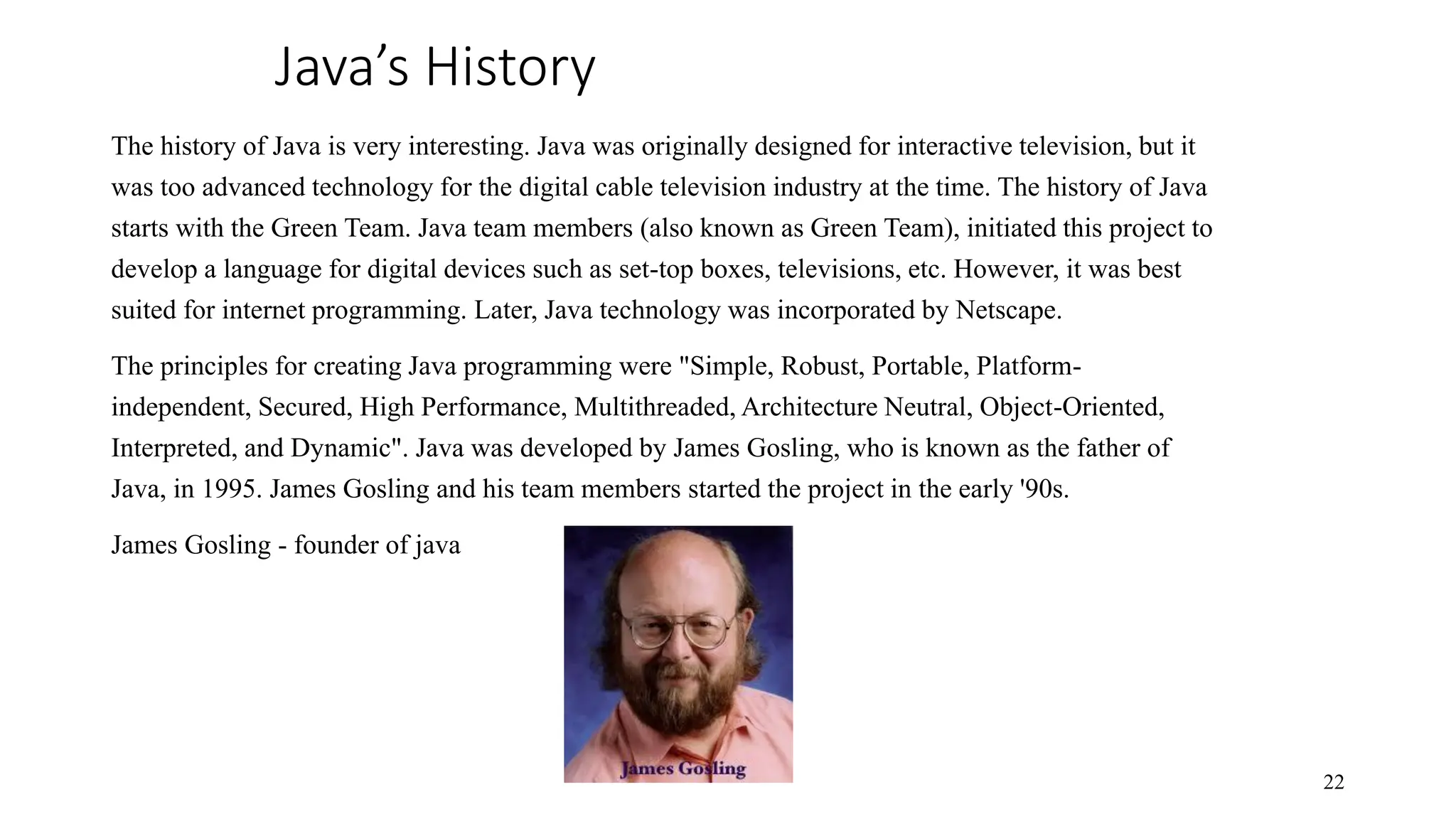Java’s History The history of Java is very interesting. Java was originally designed for interactive television, but it was too advanced technology for the digital cable television industry at the time. The history of Java starts with the Green Team. Java team members (also known as Green Team), initiated this project to develop a language for digital devices such as set-top boxes, televisions, etc. However, it was best suited for internet programming. Later, Java technology was incorporated by Netscape. The principles for creating Java programming were "Simple, Robust, Portable, Platform- independent, Secured, High Performance, Multithreaded, Architecture Neutral, Object-Oriented, Interpreted, and Dynamic". Java was developed by James Gosling, who is known as the father of Java, in 1995. James Gosling and his team members started the project in the early '90s. James Gosling - founder of java 22 