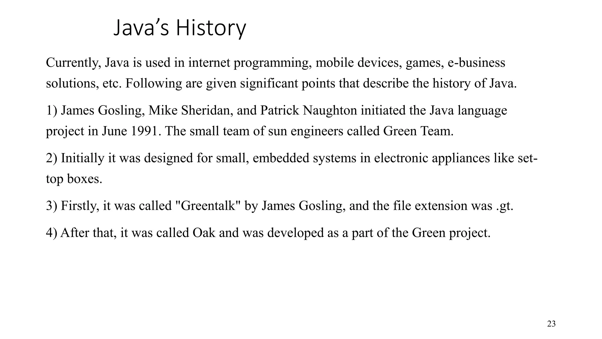 Java’s History Currently, Java is used in internet programming, mobile devices, games, e-business solutions, etc. Following are given significant points that describe the history of Java. 1) James Gosling, Mike Sheridan, and Patrick Naughton initiated the Java language project in June 1991. The small team of sun engineers called Green Team. 2) Initially it was designed for small, embedded systems in electronic appliances like set- top boxes. 3) Firstly, it was called "Greentalk" by James Gosling, and the file extension was .gt. 4) After that, it was called Oak and was developed as a part of the Green project. 23 