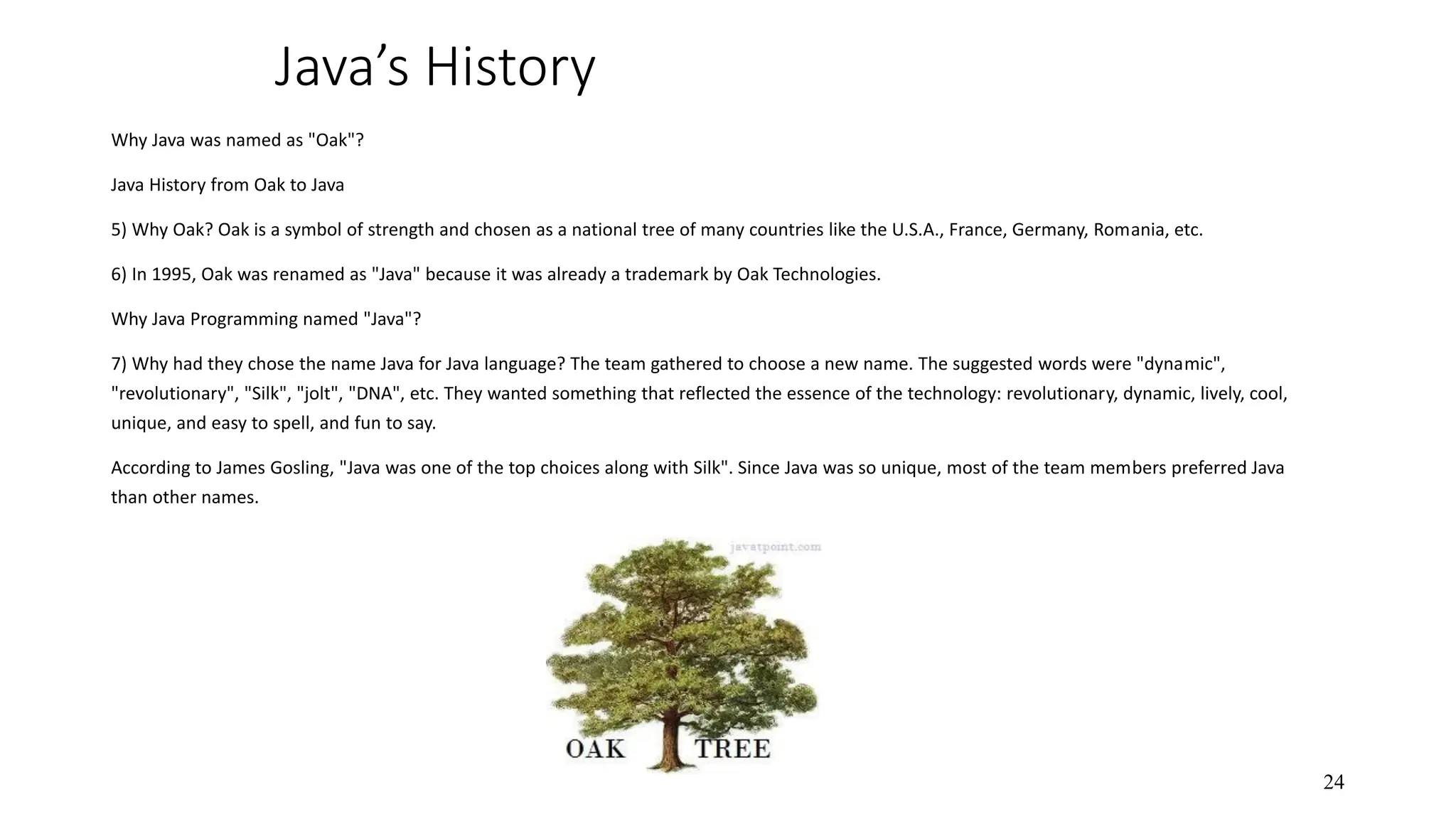 Java’s History Why Java was named as "Oak"? Java History from Oak to Java 5) Why Oak? Oak is a symbol of strength and chosen as a national tree of many countries like the U.S.A., France, Germany, Romania, etc. 6) In 1995, Oak was renamed as "Java" because it was already a trademark by Oak Technologies. Why Java Programming named "Java"? 7) Why had they chose the name Java for Java language? The team gathered to choose a new name. The suggested words were "dynamic", "revolutionary", "Silk", "jolt", "DNA", etc. They wanted something that reflected the essence of the technology: revolutionary, dynamic, lively, cool, unique, and easy to spell, and fun to say. According to James Gosling, "Java was one of the top choices along with Silk". Since Java was so unique, most of the team members preferred Java than other names. 24 
