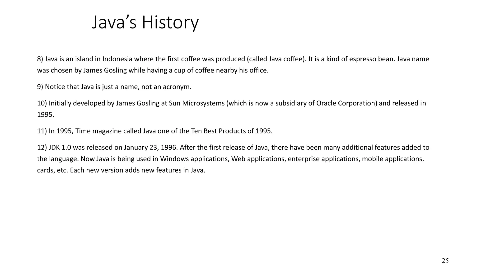 Java’s History 8) Java is an island in Indonesia where the first coffee was produced (called Java coffee). It is a kind of espresso bean. Java name was chosen by James Gosling while having a cup of coffee nearby his office. 9) Notice that Java is just a name, not an acronym. 10) Initially developed by James Gosling at Sun Microsystems (which is now a subsidiary of Oracle Corporation) and released in 1995. 11) In 1995, Time magazine called Java one of the Ten Best Products of 1995. 12) JDK 1.0 was released on January 23, 1996. After the first release of Java, there have been many additional features added to the language. Now Java is being used in Windows applications, Web applications, enterprise applications, mobile applications, cards, etc. Each new version adds new features in Java. 25 
