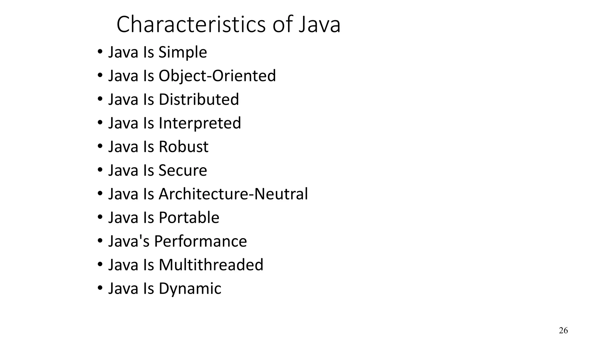 Characteristics of Java • Java Is Simple • Java Is Object-Oriented • Java Is Distributed • Java Is Interpreted • Java Is Robust • Java Is Secure • Java Is Architecture-Neutral • Java Is Portable • Java's Performance • Java Is Multithreaded • Java Is Dynamic 26 