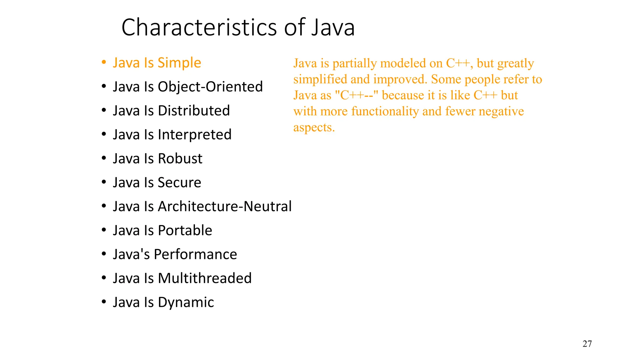 Characteristics of Java • Java Is Simple • Java Is Object-Oriented • Java Is Distributed • Java Is Interpreted • Java Is Robust • Java Is Secure • Java Is Architecture-Neutral • Java Is Portable • Java's Performance • Java Is Multithreaded • Java Is Dynamic 27 Java is partially modeled on C++, but greatly simplified and improved. Some people refer to Java as "C++--" because it is like C++ but with more functionality and fewer negative aspects. 