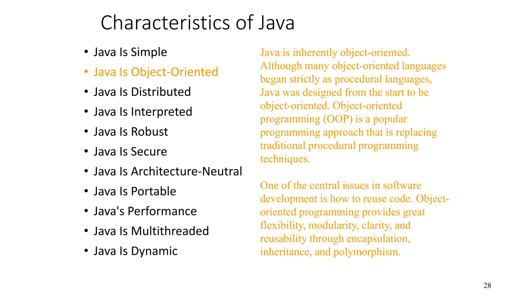 Characteristics of Java • Java Is Simple • Java Is Object-Oriented • Java Is Distributed • Java Is Interpreted • Java Is Robust • Java Is Secure • Java Is Architecture-Neutral • Java Is Portable • Java's Performance • Java Is Multithreaded • Java Is Dynamic 28 Java is inherently object-oriented. Although many object-oriented languages began strictly as procedural languages, Java was designed from the start to be object-oriented. Object-oriented programming (OOP) is a popular programming approach that is replacing traditional procedural programming techniques. One of the central issues in software development is how to reuse code. Object- oriented programming provides great flexibility, modularity, clarity, and reusability through encapsulation, inheritance, and polymorphism. 