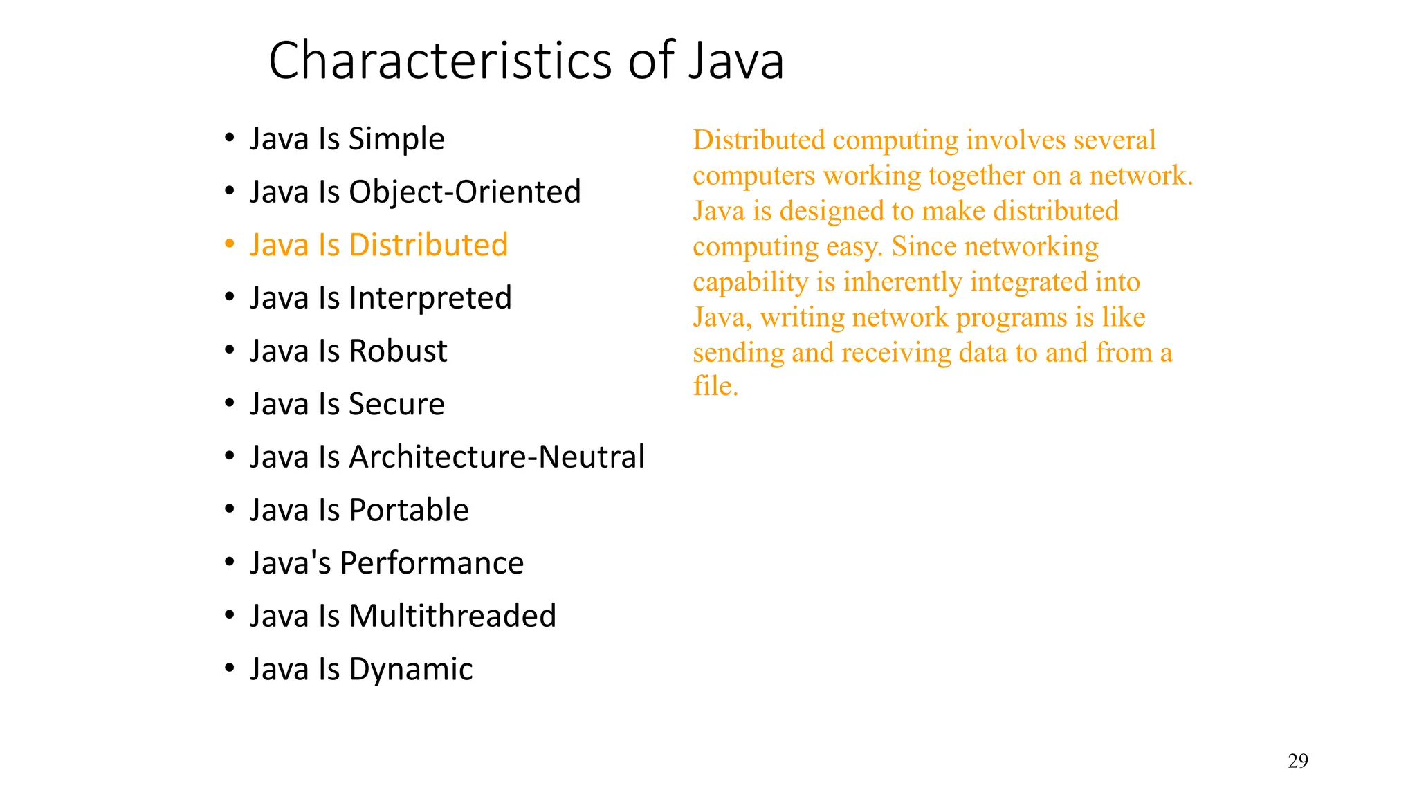 Characteristics of Java • Java Is Simple • Java Is Object-Oriented • Java Is Distributed • Java Is Interpreted • Java Is Robust • Java Is Secure • Java Is Architecture-Neutral • Java Is Portable • Java's Performance • Java Is Multithreaded • Java Is Dynamic 29 Distributed computing involves several computers working together on a network. Java is designed to make distributed computing easy. Since networking capability is inherently integrated into Java, writing network programs is like sending and receiving data to and from a file. 