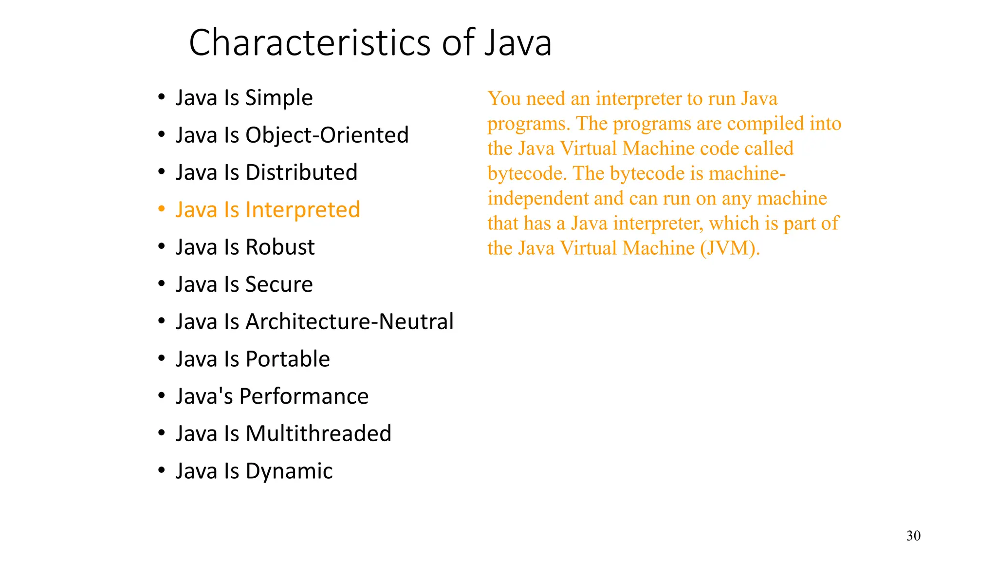 Characteristics of Java • Java Is Simple • Java Is Object-Oriented • Java Is Distributed • Java Is Interpreted • Java Is Robust • Java Is Secure • Java Is Architecture-Neutral • Java Is Portable • Java's Performance • Java Is Multithreaded • Java Is Dynamic 30 You need an interpreter to run Java programs. The programs are compiled into the Java Virtual Machine code called bytecode. The bytecode is machine- independent and can run on any machine that has a Java interpreter, which is part of the Java Virtual Machine (JVM). 