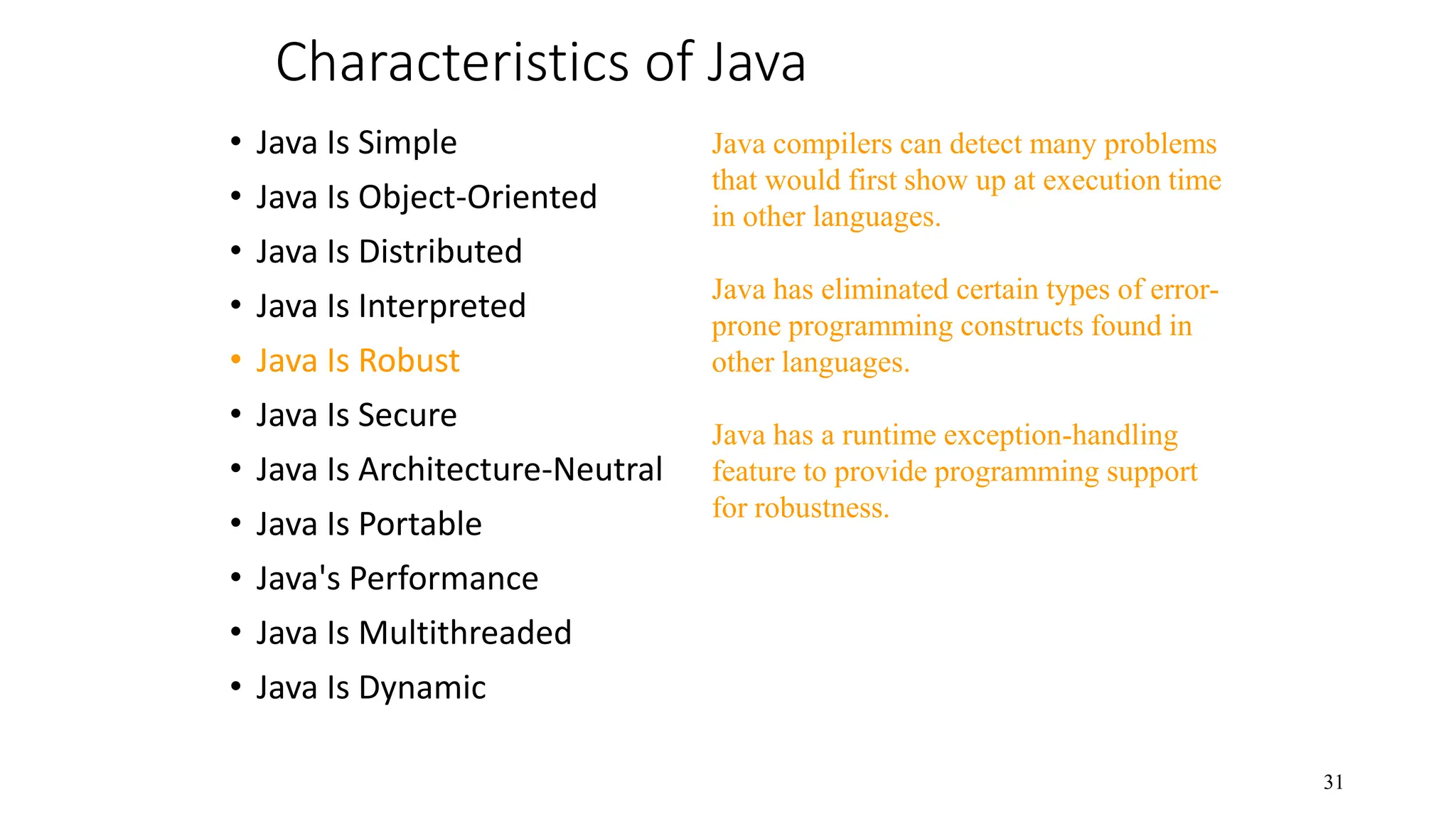 Characteristics of Java • Java Is Simple • Java Is Object-Oriented • Java Is Distributed • Java Is Interpreted • Java Is Robust • Java Is Secure • Java Is Architecture-Neutral • Java Is Portable • Java's Performance • Java Is Multithreaded • Java Is Dynamic 31 Java compilers can detect many problems that would first show up at execution time in other languages. Java has eliminated certain types of error- prone programming constructs found in other languages. Java has a runtime exception-handling feature to provide programming support for robustness. 