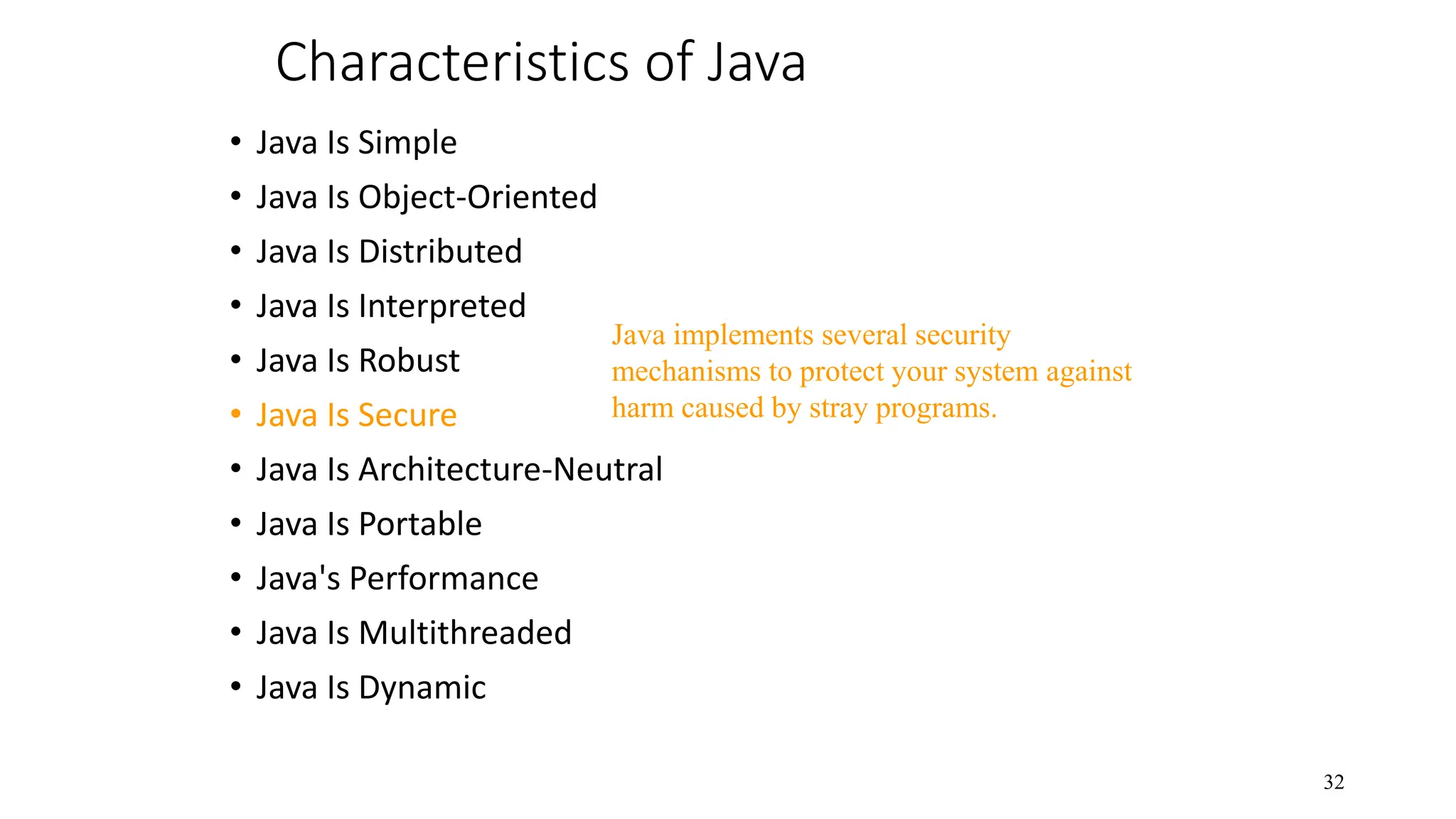 Characteristics of Java • Java Is Simple • Java Is Object-Oriented • Java Is Distributed • Java Is Interpreted • Java Is Robust • Java Is Secure • Java Is Architecture-Neutral • Java Is Portable • Java's Performance • Java Is Multithreaded • Java Is Dynamic 32 Java implements several security mechanisms to protect your system against harm caused by stray programs. 