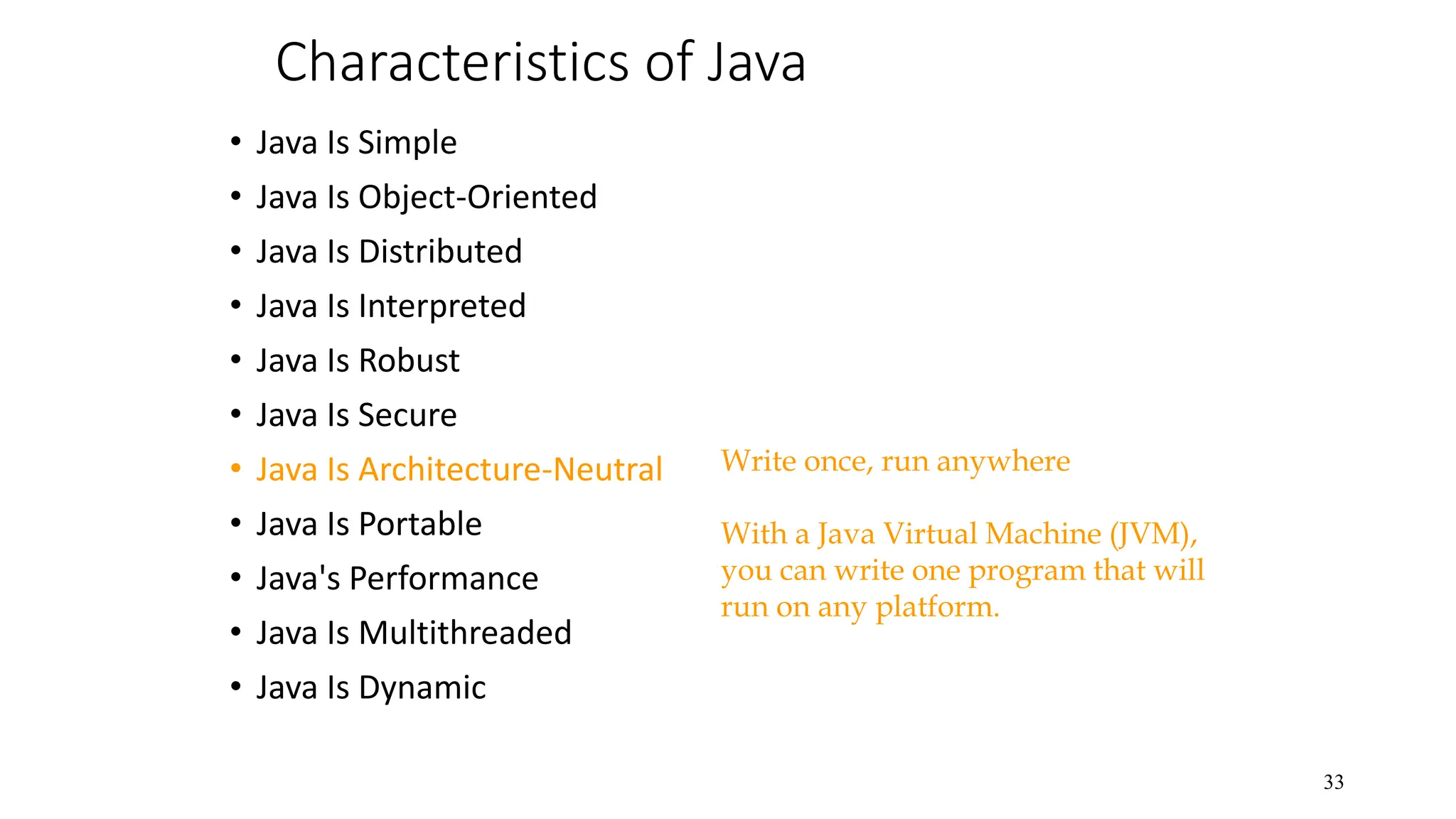 Characteristics of Java • Java Is Simple • Java Is Object-Oriented • Java Is Distributed • Java Is Interpreted • Java Is Robust • Java Is Secure • Java Is Architecture-Neutral • Java Is Portable • Java's Performance • Java Is Multithreaded • Java Is Dynamic 33 Write once, run anywhere With a Java Virtual Machine (JVM), you can write one program that will run on any platform. 
