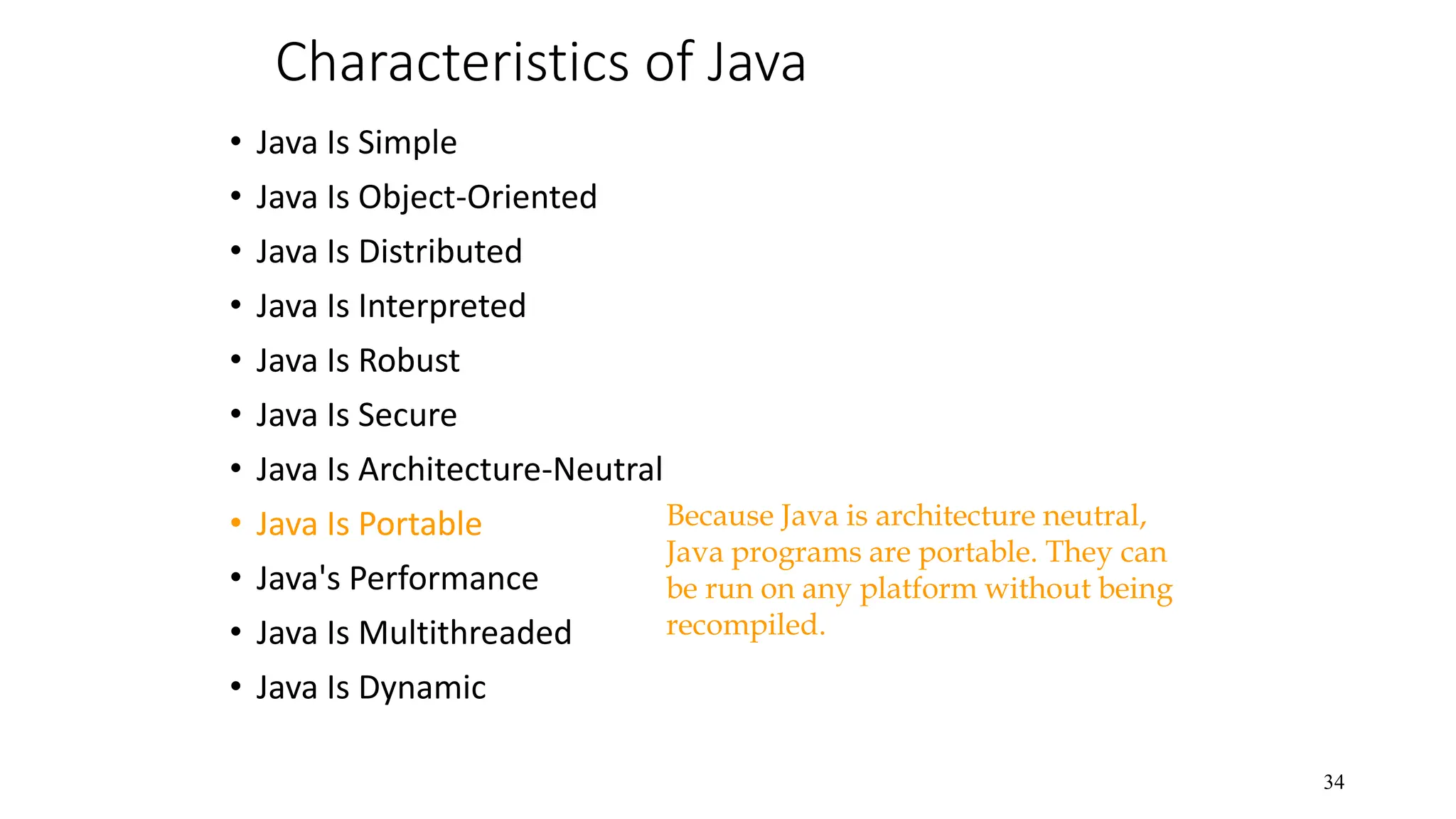 Characteristics of Java • Java Is Simple • Java Is Object-Oriented • Java Is Distributed • Java Is Interpreted • Java Is Robust • Java Is Secure • Java Is Architecture-Neutral • Java Is Portable • Java's Performance • Java Is Multithreaded • Java Is Dynamic 34 Because Java is architecture neutral, Java programs are portable. They can be run on any platform without being recompiled. 