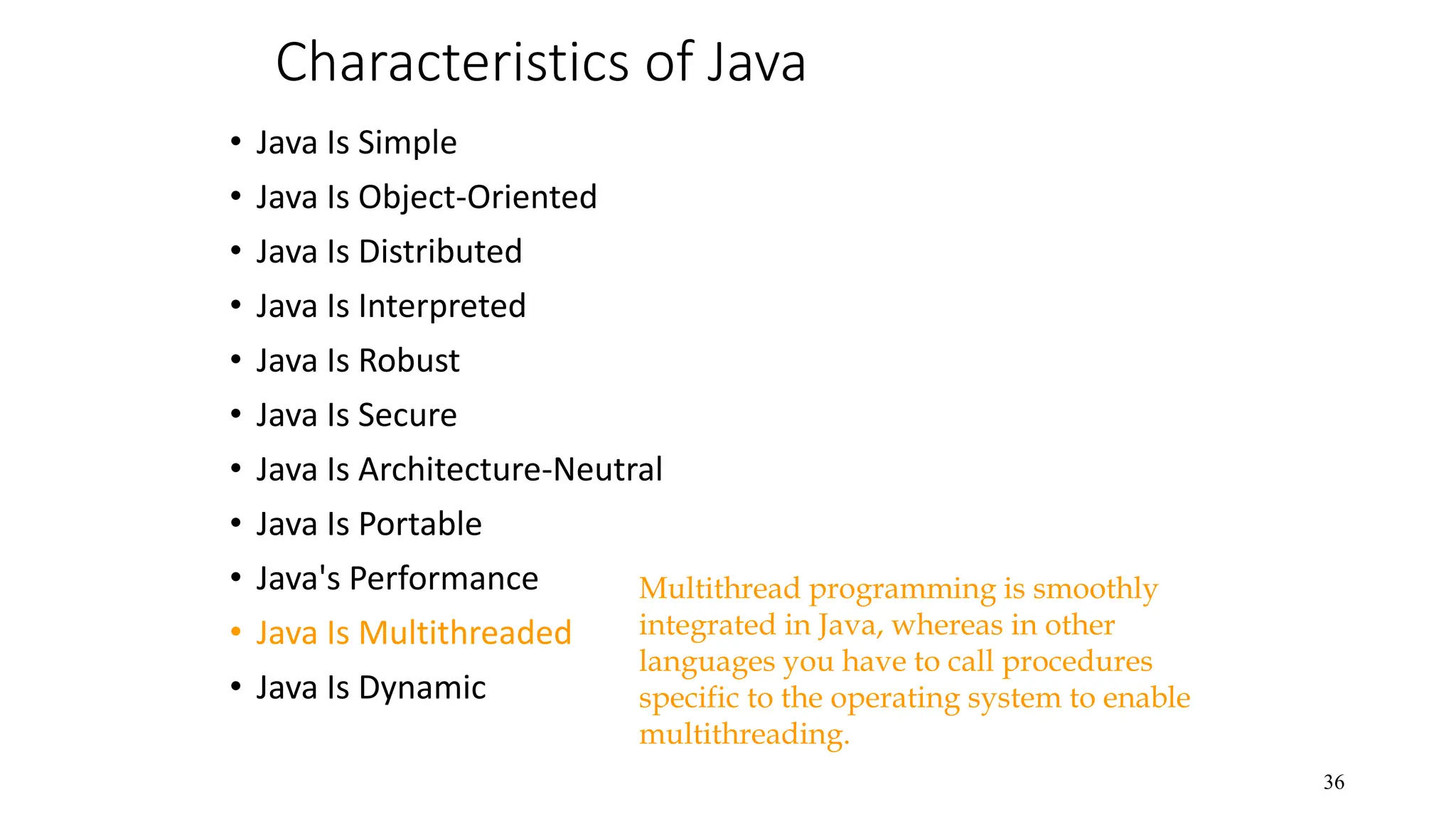 Characteristics of Java • Java Is Simple • Java Is Object-Oriented • Java Is Distributed • Java Is Interpreted • Java Is Robust • Java Is Secure • Java Is Architecture-Neutral • Java Is Portable • Java's Performance • Java Is Multithreaded • Java Is Dynamic 36 Multithread programming is smoothly integrated in Java, whereas in other languages you have to call procedures specific to the operating system to enable multithreading. 