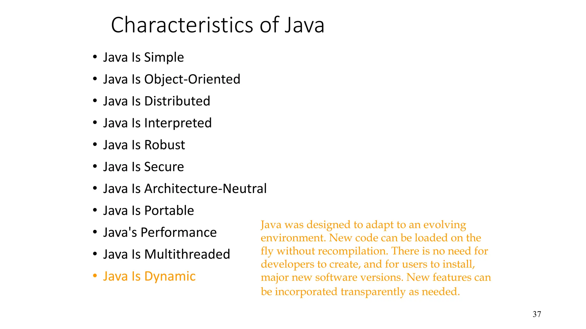 Characteristics of Java • Java Is Simple • Java Is Object-Oriented • Java Is Distributed • Java Is Interpreted • Java Is Robust • Java Is Secure • Java Is Architecture-Neutral • Java Is Portable • Java's Performance • Java Is Multithreaded • Java Is Dynamic 37 Java was designed to adapt to an evolving environment. New code can be loaded on the fly without recompilation. There is no need for developers to create, and for users to install, major new software versions. New features can be incorporated transparently as needed. 