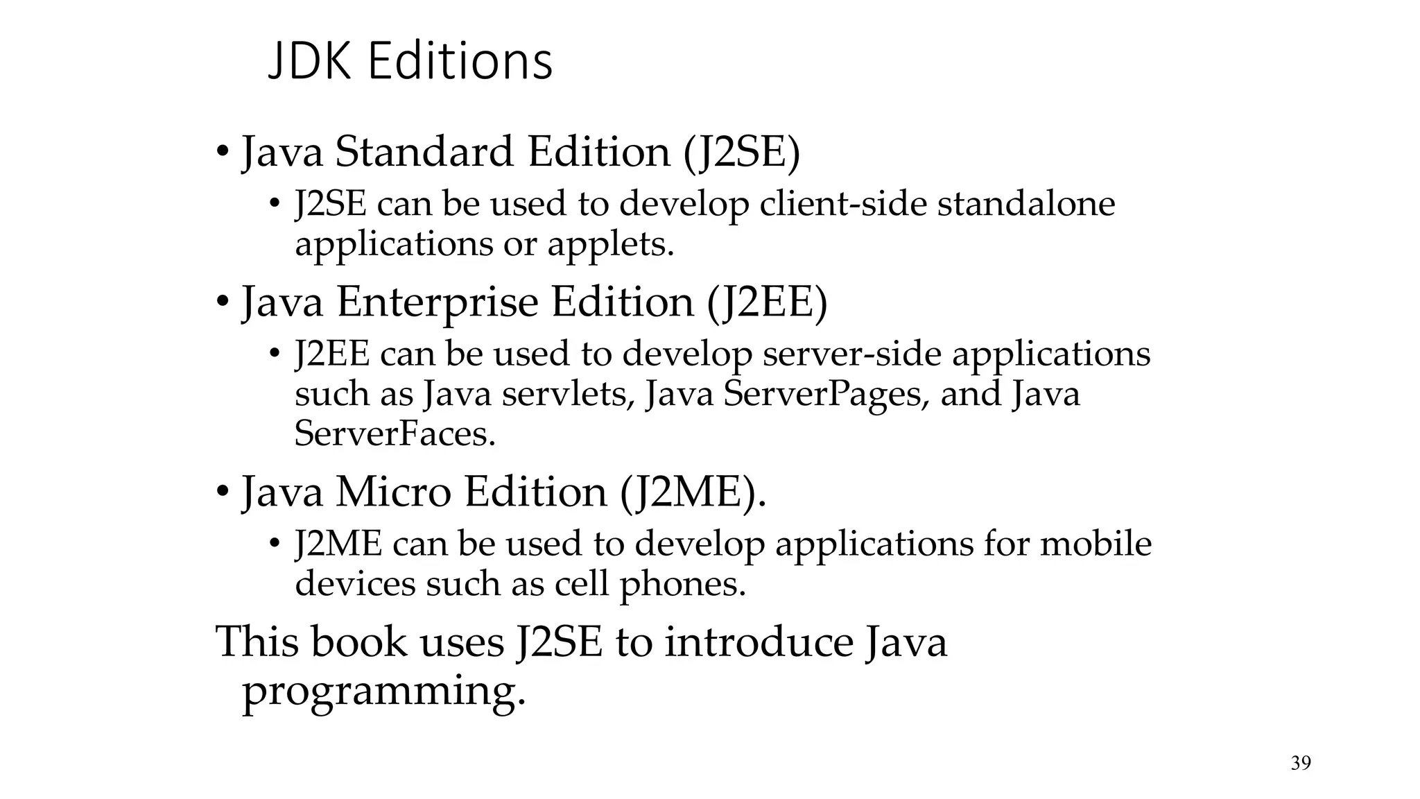 JDK Editions • Java Standard Edition (J2SE) • J2SE can be used to develop client-side standalone applications or applets. • Java Enterprise Edition (J2EE) • J2EE can be used to develop server-side applications such as Java servlets, Java ServerPages, and Java ServerFaces. • Java Micro Edition (J2ME). • J2ME can be used to develop applications for mobile devices such as cell phones. This book uses J2SE to introduce Java programming. 39 