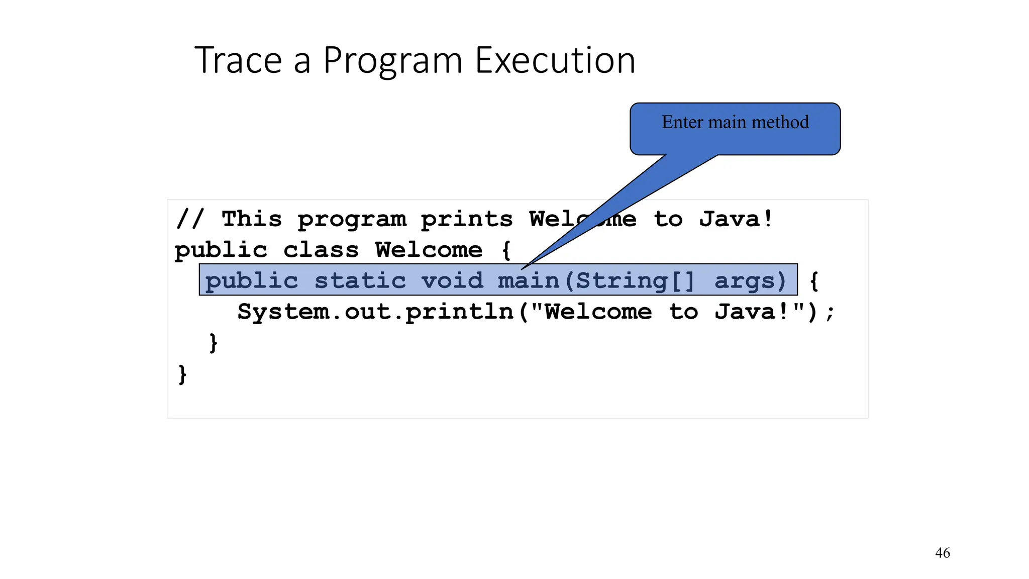 Trace a Program Execution 46 // This program prints Welcome to Java! public class Welcome { public static void main(String[] args) { System.out.println("Welcome to Java!"); } } Enter main method 