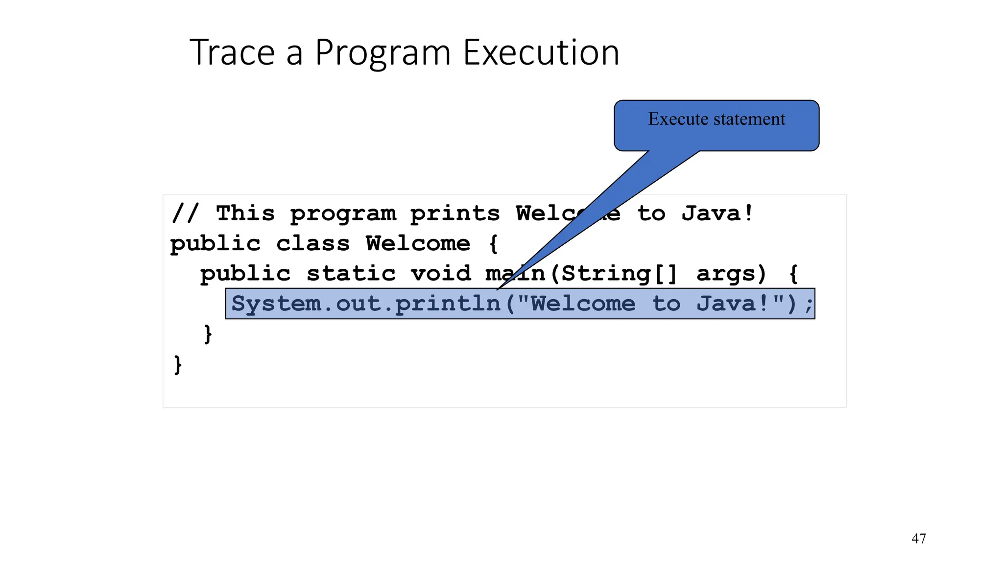 Trace a Program Execution 47 // This program prints Welcome to Java! public class Welcome { public static void main(String[] args) { System.out.println("Welcome to Java!"); } } Execute statement 