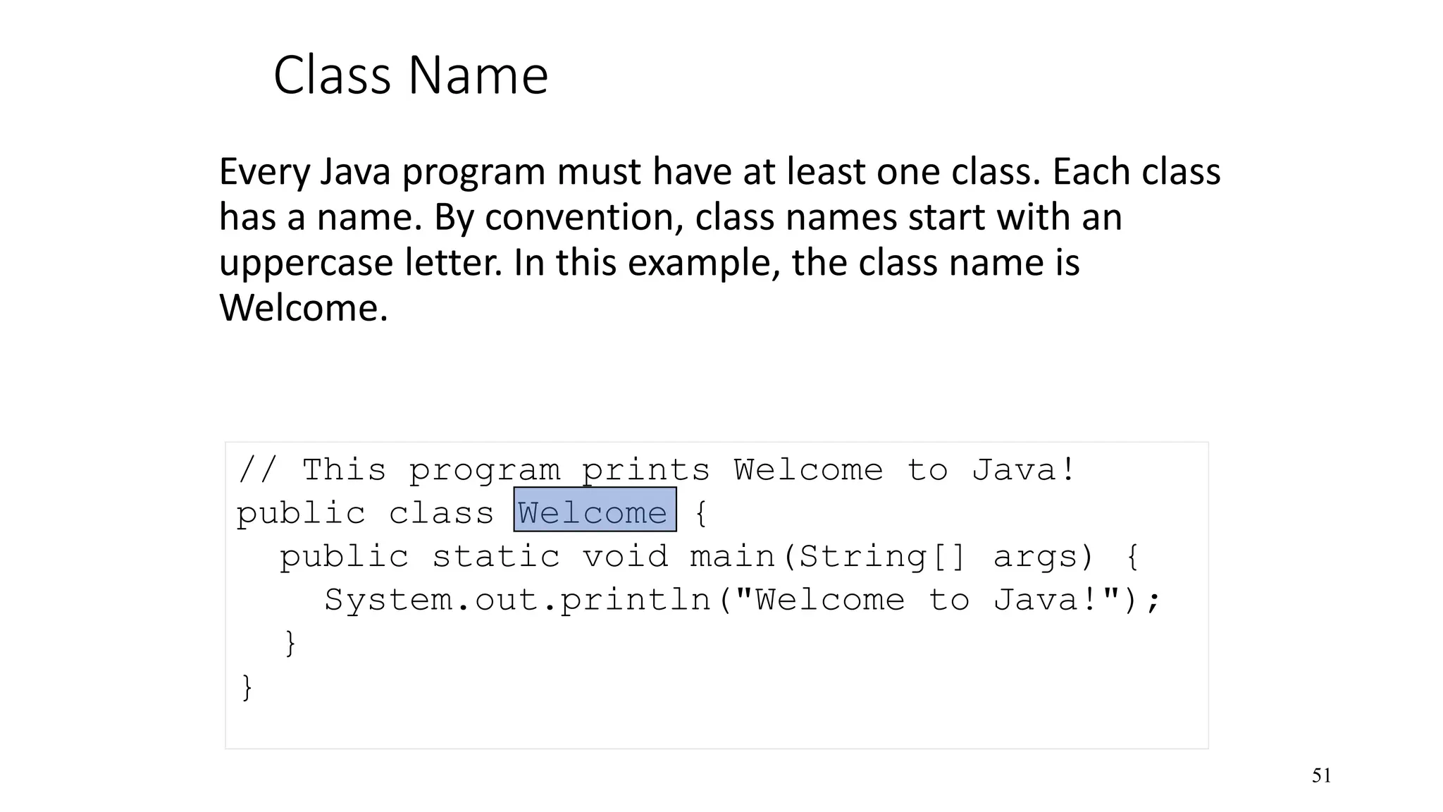Class Name Every Java program must have at least one class. Each class has a name. By convention, class names start with an uppercase letter. In this example, the class name is Welcome. 51 // This program prints Welcome to Java! public class Welcome { public static void main(String[] args) { System.out.println("Welcome to Java!"); } } 